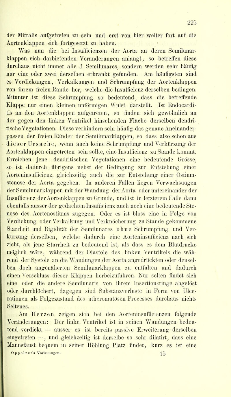 der Mitralis aufgetreten zu sein und erst von hier v^^eiter fort auf die Aortenklappen sich fortgesetzt zu haben. Was nun die bei Insuftieienzen der Aorta an deren öemilunar- klappen sich darbietenden Veränderungen anlangt, so betreffen diese durchaus nicht immer alle 3 Semilunares, sondern w^erden sehr häuhg nur eine oder zwei derselben erkrankt gefunden. Am häufigsten sind es Verdickungen, Verkalkungen und Schrumpfung der Aortenklappen von ihrem freien Eande her, welche die Insutficicnz derselben bedingen. Mitunter ist diese Schrumpfung so bedeutend, dass die betreffende Klappe nur einen kleinen unförmigen Wulst darstellt. Ist Endocardi- tis an den Aortenklappen aufgetreten, so finden sich gewöhnlich an der gegen den linken Ventrikel hinsehenden Fläche derselben dendri- tische Vegetationen. Diese verhindern sehr häufig das genaue Aneiuandcr- passen der freien Ränder der Semilunarklappen, so dass also schon aus dieser Ursache, wenn auch keine Schrumpfung und Verkürzung der Aortenklappen eingetreten sein sollte, eine Insutficicnz zu Stande kommt. Erreichen jene dendritischen Vegetationen eine bedeutende Grösse, so ist dadurch übrigens nebst der Bedingung zur Entstehung einer Aorteninsufficienz, gleichzeitig auch die zur Entstehung einer Ostium- stenose der Aorta gegeben. In anderen Fällen liegen Verwachsuugen der Semilunarklappen mit der Wandung der Aorta oder untereinander der Insufficienz der Aortenklappen zu Grunde, und ist in letzterem Falle dann ebenfalls ausser der gedachten Insufficienz auch noch eine bedeutende Ste- nose des Aortenostiums zugegen. Oder es ist bloss eine in Folge von Verdickung oder Verkalkung und Verknöcherung zu Stande gekommene Starrheit und Rigidität der Semilunares ohne Schrumpfung und Ver- kürzung derselben, welche dadurch eine Aorteninsufficienz nach sich zieht, als jene Starrheit zu bedeutend ist, als dass es dem Blutdrucke möglich wäre, während der Diastole des linken Ventrikels die wäh- rend der Systole an die Wandungen der Aorta angedrückten oder densel- ben doch angenäherten Semilunarklappen zu entfalten und dadurch einen Verschluss dieser Klappen herbeizuführen. Nur selten findet sich eine oder die andere Semilunaris von ihrem Insertionsringe abgelöst oder durchlöchert, dagegen sind Substanzverluste in Form von Ulce- rationen als Folgezustand des atheromatösen Processes durchaus nichts Seltenes. Am Herzen zeigen sich bei den Aorteninsufficienzen folgende Veränderungen: Der linke Ventrikel ist in seinen Wandungen bedeu- tend verdickt — ausser es ist bereits passive Erweiterung derselben eingetreten —, und gleichzeitig ist derselbe so sehr dilatirt, dass eine Mannsfaust bequem in seiner Höhlung Platz findet, kurz es ist eine Oppolzer's Vorlesungen. -IFv