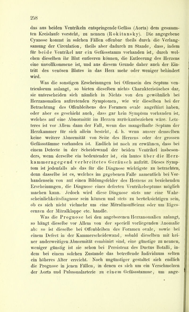 das aus beiden Venti-ikeln entspringende Gefass (Aorta) dem g-esamm- ten Kreislaufe vorsteht, zu nennen (Rokitansky). Die angegebene Cyanose kommt in solchen Fällen offenbar theils durch die Verlang- samung der Circulation, theils aber dadurch zu Stande, dass, indem für beide Ventrikel nur ein Gefässstamm vorhanden ist, durch wel- chen dieselben ihr Blut entleeren können, die Entleerung des Herzens eine unvollkommene ist, und aus diesem Grunde daher auch der Ein- tritt des venösen Blutes in das Herz mehr oder weniger behindert wird. Was die sonstigen Erscheinungen bei Ofiensein des Septum ven- triculorum anlangt, so bieten dieselben nichts Charakteristisches dar, sie unterscheiden sich nämlich in Nichts von den gewöhnlich bei Herzanomalien auftretenden Symptomen, wie wir dieselben bei der Betrachtung des Offenbleibens des Foramen ovale angeführt haben, oder aber es geschieht auch, dass gar kein Symptom vorhanden ist, welches auf eine Abnormität im Herzen zurückzubeziehen wäre. Letz- teres ist vor Allem dann der Fall, wenn das mangelhafte Septum der Herzkammer für sich allein besteht, d. h. wenn ausser demselben keine weitere Abnormität von Seite des Herzens oder der grossen Gefässstämme vorhanden ist. Endlich ist noch zu erwähnen, dass bei einem Defecte in der Scheidewand der beiden Ventrikel iusbeson- ders, wenn derselbe ein bedeutender ist, ein lautes über die Herz- kammerngegend verbreitetes Geräusch auftritt. Dieses Symp- tom ist jedenfalls als das für die Diagnose wichtigste zu betrachten, denn dasselbe ist es, welches im gegebenen Falle namentlich bei Vor- handensein von auf einen Bildungsfehler des Herzens zu beziehenden Erscheinungen, die Diagnose eines defecten Ventrikelseptums möglich macheu kann. Jedoch wird diese Diagnose stets nnr eine Wahr- scheinlichkeitsdiagnose sein können und stets zu berücksichtigen sein, ob es sich nicht vielmehr um eine Mitralinsufficienz oder um Eiges- cenzen der Mitralklappe etc. handle. Was die Prognose bei den angeborenen Herzanomalien anlangt, so hängt dieselbe vor Allem von der speciell vorliegenden Anomalie ab: so ist dieselbe bei Offenbleiben des Foramen ovale, sowie bei einem Defect in der Kammerscheidewand, sobald dieselben mit kei- ner anderweitigen Abnormität combinirt sind, eine günstige zu nennen, weniger günstig ist sie schon bei Persistenz des Ductus Botalli, in- dem bei einem solchen Zustande das betreffende Individuum selten ein höheres Alter erreicht. Noch ungünstiger gestaltet sich endlich die Prognose in jenen Fällen, in denen es sich um ein Verschmelzen der Aorta und Pulmonalarterie zu einem Gefässstämme, um ange-