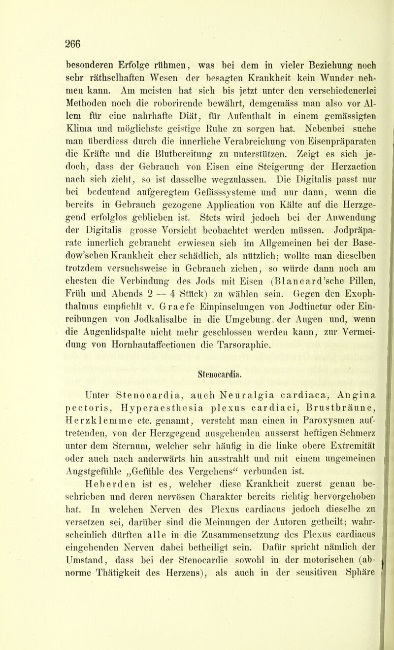 besonderen Erfolge rühmen, was bei dem in vieler Beziehung noch sehr räthselhaften Wesen der besagten Krankheit kein Wunder neh- men kann. Am meisten hat sich bis jetzt imter den verschiedenerlei Methoden nocb die roborirende bewährt, demgemäss mau also vor Al- lem für eine nahrhafte Diät, für Aufenthalt in einem gemässigten Klima und möglichste geistige Euhe zu sorgen hat. Nebenbei suche man überdiess durch die innerliche Verabreichung von Eisenpräparaten die Kräfte und die Blutbereitung zu unterstützen. Zeigt es sich je- doch, dass der Gebrauch von Eisen eine Steigerung der Herzaction nach sich zieht, so ist dasselbe wegzulassen. Die Digitalis passt nur bei bedeutend aufgeregtem Gefässsysteme imd nur dann, wenn die bereits in Gebrauch gezogene Application von Kälte auf die Herzge- gend erfolglos geblieben ist. Stets wird jedoch bei der Anwendung der Digitalis grosse Vorsicht beobachtet werden müssen. Jodpräpa- rate innerlich gebraucht erwiesen sich im Allgemeinen bei der Base- dow'schen Krankheit eher schädlich, als nützlich; wollte man dieselben trotzdem versuchsweise in Gebrauch ziehen, so würde dann noch am ehesten die Verbindung des Jods mit Eisen (Blancard'sche Pillen, Früh und Abends 2 — 4 Stück) zu wählen sein. Gegen den Exoph- thalmus empfiehlt v. Graefe Einpinselungen von Jodtinctur oder Ein- reibungen von Jodkalisalbe in die Umgebung, der Augen und, wenn die Augenlidspalte nicht mehr geschlossen werden kann, zur Vermei- dung von Hornhautaffectionen die Tarsoraphie. Stenocardia. Unter Stenocardia, auch Neuralgia cardiaca, Angina pectoris, Hyperaesthesia plexus cardiaci, Brustbräune, Herzklemme etc. genannt, versteht man einen in Paroxysmen auf- tretenden, von der Herzgegend ausgehenden äusserst heftigen Schmerz unter dem Sternura, welcher sehr häufig in die linke obere Extremität oder auch nach anderwärts hin aussti'ahlt und mit einem ungemeinen Angstgefühle „Gefühle des Vergehens verbunden ist. Heb erden ist es, welcher diese Krankheit zuerst genau be- schrieben und deren nervösen Charakter bereits richtig hervorgehoben hat. In welchen Nerven des Plexus cardiacus jedoch dieselbe zu versetzen sei, darüber sind die Meinungen der Autoren getheilt; wahr- scheinlich dürften alle in die Zusammensetzung des Plexus cardiacus eingehenden Nerven dabei betheiligt sein. Dafür spricht nämlich der Umstand, dass bei der Stenocardie sowohl in der motorischen (ab- norme Thätigkeit des Herzens), als auch in der sensitiven Sphäre