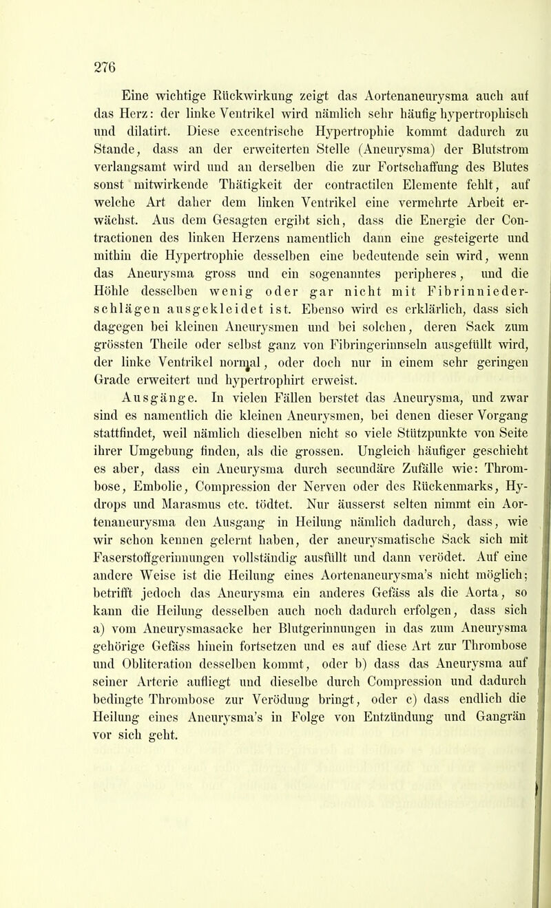 Eine wichtige Rückwirkung zeigt das Aortenaneurysma auch auf das Herz: der linke Ventrikel wird nämlich sehr häufig hypertrophisch und dilatirt. Diese excentrische Hypertrophie kommt dadurch zu Stande, dass an der erweiterten Stelle (Aneurysma) der Blutstrom verlangsamt wird und an derselben die zur Fortschaffung des Blutes sonst mitwirkende Thätigkeit der contractilen Elemente fehlt, auf welche Art daher dem linken Ventrikel eine vermehrte Arbeit er- wächst. Aus dem Gesagten ergilit sich, dass die Energie der Con- tractionen des linken Herzens namentlich dann eine gesteigerte und mithin die Hypertrophie desselben eine bedeutende sein wird, wenn das Aneurysma gross und ein sogenanntes peripheres, und die Höhle desselben wenig oder gar nicht mit Fibrinnieder- schlägen ausgekleidet ist. Ebenso wird es erklärlich, dass sich dagegen bei kleinen Aneurysmen und bei solchen, deren Sack zum grössten Theile oder selbst ganz von Fibringerinnseln ausgefüllt wird, der linke Ventrikel norr^al, oder doch nur in einem sehr geringen Grade erweitert und hypertrophirt erweist. Ausgänge. In vielen Fällen berstet das Aneurysma, und zwar sind es namentlich die kleinen Aneurysmen, bei denen dieser Vorgang stattfindet, weil nämlich dieselben nicht so viele Stützpunkte von Seite ihrer Umgebung finden, als die grossen. Ungleich häufiger geschieht es aber, dass ein Aneurysma durch secundäre Zufälle vde: Throm- bose, Embolie, Compression der Nerven oder des Rückenmarks, Hy- drops und Marasmus etc. tödtet. Nur äusserst selten nimmt ein Aor- tenaneurysma den Ausgang in Heilung nämlich dadurch, dass, wie wir schon kennen gelernt haben, der aneurysmatische Sack sich mit Faserstoffgerinnungen vollständig ausfüllt und dann verödet. Auf eine andere Weise ist die Heilung eines Aortenaneurysma's nicht möglich; betrifft jedoch das Aneurysma ein anderes Gefäss als die Aorta, so kann die Heilung desselben auch noch dadurch erfolgen, dass sich a) vom Aneurysmasacke her Blutgerinnungen in das zum Aneurysma gehörige Gefäss hinein fortsetzen und es auf diese Art zur Thrombose und Obliteration desselben kommt, oder b) dass das Aneurysma auf seiner Arterie aufliegt und dieselbe durch Compression und dadurch bedingte Thrombose zur Verödung bringt, oder c) dass endlich die Heilung eines Aneurysma's in Folge von Entzündung und Gangrän vor sich geht.