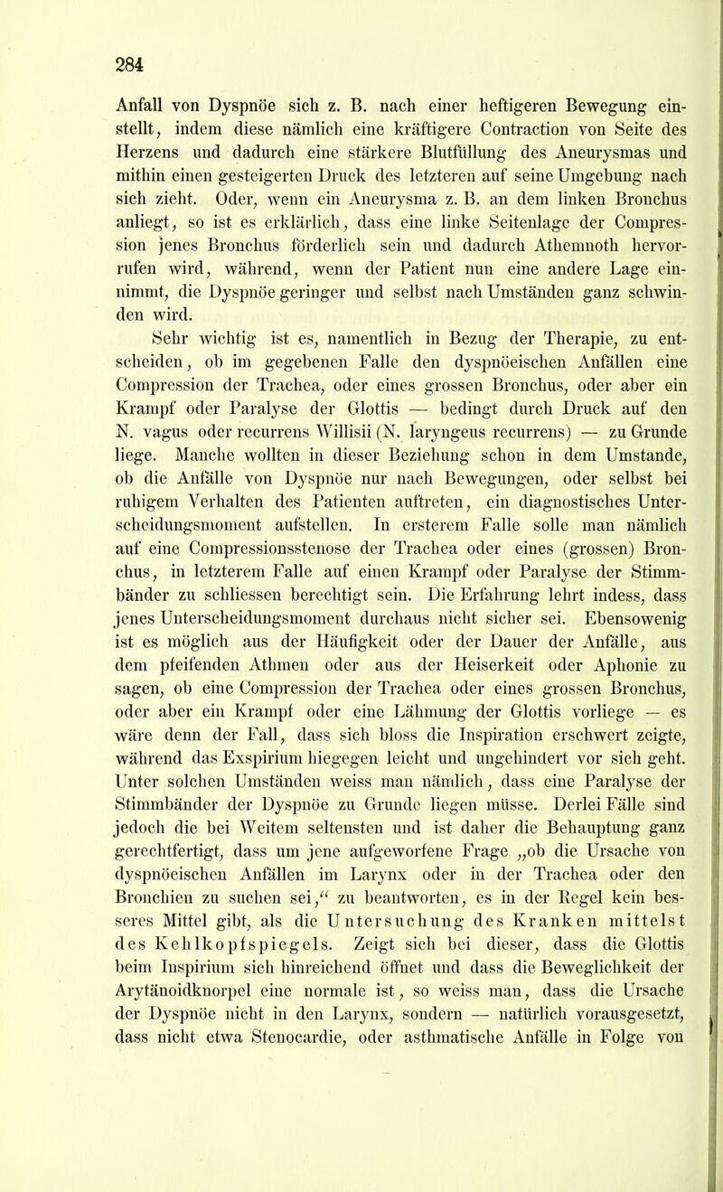 Anfall von Dyspnoe sich z. B. nach einer heftigeren Bewegung ein- stellt, indem diese nämlich eine kräftigere Contraction von Seite des Herzens und dadurch eine stärkere Blutfüllung des Aneurysmas und mithin einen gesteigerten Druck des letzteren auf seine Umgebung nach sich zieht. Oder, wenn ein Aneurysma z. B. an dem linken Bronchus anliegt, so ist es erklärlich, dass eine linke Seitenlage der Compres- sion jenes Bronchus förderlich sein und dadurch Athemnoth hervor- rufen wird, während, wenn der Patient nun eine andere Lage ein- nimmt, die Dyspnoe geringer und selbst nach Umständen ganz schwin- den wird. Sehr wichtig ist es, namentlich in Bezug der Therapie, zu ent- scheiden , ob im gegebenen Falle den dyspnöeischen Anfällen eine Compression der Trachea, oder eines grossen Bronchus, oder aber ein Krampf oder Paralyse der Glottis — bedingt durch Druck auf den N. vagus oder recurrens Willisii (N. laryngeus recurrens) — zu Grunde liege. Manche wollten in dieser Beziehung schon in dem Umstände, ob die Anfalle von Dyspnoe nur nach Bewegungen, oder selbst bei ruhigem Verhalten des Patienten auftreten, ein diagnostisches Unter- scheidungsmoment aufstellen. In ersterem Falle solle man nämlich auf eine Compressionsstenose der Trachea oder eines (grossen) Bron- chus, in letzterem Falle auf einen Krampf oder Paralyse der Stimm- bänder zu schliessen berechtigt sein. Die Erfahrung lehrt indess, dass jenes Unterscheidungsmoment durchaus nicht sicher sei. Ebensowenig ist es möglich aus der Häufigkeit oder der Dauer der Anfälle, aus dem pfeifenden Athmeu oder aus der Heiserkeit oder Aphonie zu sagen, ob eine Compression der Trachea oder eines grossen Bronchus, oder aber ein Krampf oder eine Lähmung der Glottis vorliege — es wäre denn der Fall, dass sich bloss die Inspiration erschwert zeigte, während das Exspirium hiegegen leicht und ungehindert vor sich geht. Unter solchen Umständen weiss mau nämlich, dass eine Paralyse der Stimmbänder der Dyspnoe zu Grunde liegen müsse. Derlei Fälle sind jedoch die bei Weitem seltensten und ist daher die Behauptung ganz gerechtfertigt, dass um jene aufgeworfene Frage „ob die Ursache von dyspnöeischen Anfällen im Larynx oder in der Trachea oder den Bronchien zu suchen sei, zu beantworten, es in der Regel kein bes- seres Mittel gibt, als die Untersuchung des Kranken mittelst des Kehlkopfspiegels. Zeigt sich bei dieser, dass die Glottis beim Inspirium sich hinreichend öffnet und dass die Beweglichkeit der Arytänoidknorpel eine normale ist, so weiss man, dass die Ursache der Dyspnoe nicht in den Larynx, sondern — natürlich vorausgesetzt, dass nicht etwa Stenocardie, oder asthmatische Anfälle in Folge von