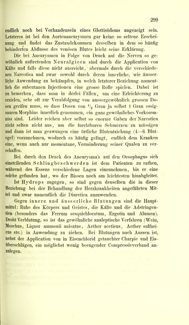 endlich noch bei Vorhandensein eines Glottisödems augezeigt sein. Letzteres ist bei den Aortenaneurysmen gar keine so seltene Erschei- nung und findet das Zustandekommen desselben in dem so häufig behinderten Abflüsse des venösen Blutes leicht seine Erklärung. Die bei Aneurysmen in Folge von Druck aut die Nerven so ge- wöhnlich auftretenden Neuralgieen sind durch die Application von Kälte und falls diese nicht ausreicht, abermals durch die verschiede- nen Narcotica und zwar sowohl durch deren innerliche, wie äusser- liche Anwendung zu bekämpfen, in welch letzterer Beziehung nament- lich die subcutanen Injectionen eine grosse Rolle spielen. Dabei ist zu bemerken, dass man in derlei Fällen, um eine Erleichterung zu erzielen, sehr oft zur Verabfolgung von aussergewöhnlich grossen Do- sen greifen muss, so dass Dosen von '/j Gran ja selbst 1 Gran essig- sauren Morphins innerlich genommen, ein ganz gewöhnliches Vorkomm- niss sind. Leider reichen aber selbst so enorme Gaben der Narcotica nicht selten nicht aus, um die furchtbaren Schmerzen zu massigen und dann ist man gezwungen eine örtliche Blutentziehung (4—6 Blut- egel) vorzunehmen, wodurch es häufig gelingt, endlich dem Kranken eine, wenn auch nur momentane, Verminderung seiner Qualen zu ver- schaffen. Bei durch den Druck des Aneurysma's auf den Oesophagus sich einstellenden Schlingbeschwerden ist dem Patienten zu rathen, während des Essens verschiedene Lagen einzunehmen, bis er eine solche gefunden hat, wo der Bissen noch am leichtesten hinabgleitet. Ist Hydrops zugegen, so sind gegen denselben die in dieser Beziehung bei der Behandlung der Herzkrankheiten angeführten Mit- tel und zwar namentlich die Diuretica anzuwenden. Gegen innere und äusserliche Blutungen sind die Haupt- mittel: Ruhe des Körpers und Geistes, die Kälte und die Adstringen- tien (besonders das Ferrum sesquichloratum, Ergotin und Alumen). Droht Verblutung, so ist das gewöhnliche analeptische Verfahren (Wein, Moschus, Liquor ammonii anisatus, Aether aceticus, Aether sulfuri- cus etc.) in Anwendung zu ziehen. Bei Blutungen nach Aussen ist, nebst der Application von in Eisencblorid getauchter Cbarpie und Eis- überschlägen, ein möglichst wenig beengender Compressivverbaud an- zulegen.