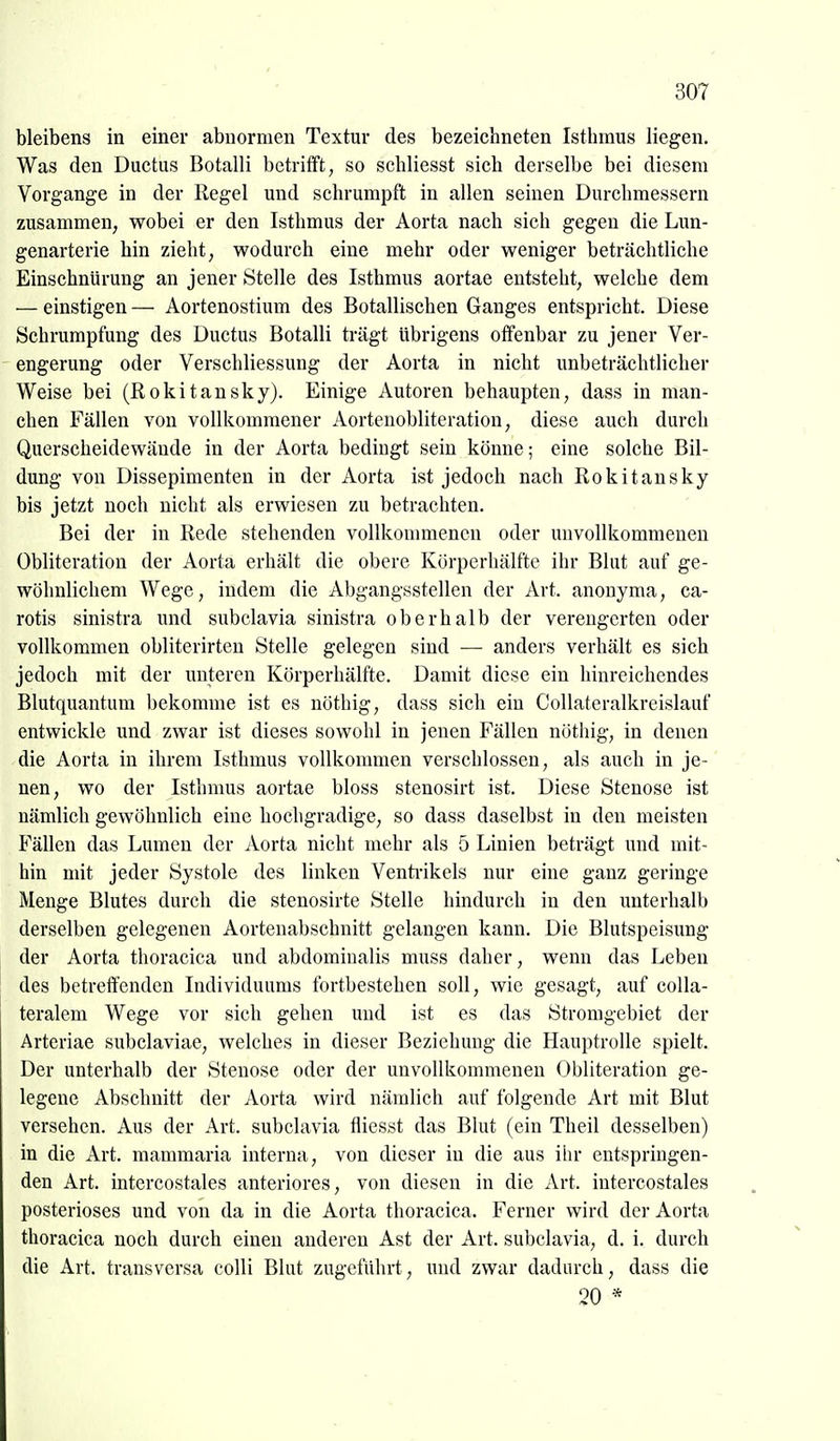 bleibens in einer abnormen Textur des bezeichneten Isthmus liegen. Was den Ductus Botalli betrifft, so schliesst sich derselbe bei diesem Vorgange in der Regel und schrumpft in allen seinen Durchmessern zusammen, wobei er den Isthmus der Aorta nach sich gegen die Lun- genarterie hin zieht, wodurch eine mehr oder weniger beträchtliche Einschnürung an jener Stelle des Isthmus aortae entsteht, welche dem — einstigen — Aortenostium des Botallischen Ganges entspricht. Diese Schrumpfung des Ductus Botalli trägt übrigens olfenbar zu jener Ver- engerung oder Verschliessung der Aorta in nicht unbeträchtlicher Weise bei (Rokitansky). Einige Autoren behaupten, dass in man- chen Fällen von vollkommener Aortenobliteration, diese auch durch Querscheidewände in der Aorta bedingt sein könne; eine solche Bil- dung von Dissepimenten in der Aorta ist jedoch nach Rokitansky bis jetzt noch nicht als erwiesen zu betrachten. Bei der in Rede stehenden vollkommenen oder unvollkommenen Obliteration der Aorta erhält die obere Körperhälfte ihr Blut auf ge- wöhnlichem Wege, indem die Abgangsstellen der Art. anonyma, ca- rotis sinistra und subclavia sinistra oberhalb der verengerten oder vollkommen obliterirten Stelle gelegen sind — anders verhält es sich jedoch mit der unteren Körperhälfte. Damit diese ein hinreichendes Blutquantum bekomme ist es uöthig, dass sich ein CoUateralkreislauf entwickle und zwar ist dieses sowohl in jenen Fällen nöthig, in denen die Aorta in ihrem Isthmus vollkommen verschlossen, als auch in je- nen, wo der Isthmus aortae bloss stenosirt ist. Diese Stenose ist nämlich gewöhnlich eine hochgradige, so dass daselbst in den meisten Fällen das Lumen der Aorta nicht mehr als 5 Linien beträgt und mit- hin mit jeder Systole des linken Venti-ikels nur eine ganz geringe Menge Blutes durch die stenosirte Stelle hindurch in den unterhalb derselben gelegenen Aortenabschnitt gelangen kann. Die Blutspeisung der Aorta thoracica und abdominalis muss daher, wenn das Leben des betreffenden Individuums fortbestehen soll, wie gesagt, auf colla- teralem Wege vor sich gehen und ist es das Stromgebiet der Arteriae subclaviae, welches in dieser Beziehung die Hauptrolle spielt. Der unterhalb der Stenose oder der unvollkommenen Obliteration ge- legene Abschnitt der Aorta wird nämlich auf folgende Art mit Blut versehen. Aus der Art. subclavia fliesst das Blut (ein Theil desselben) in die Art. mammaria interna, von dieser in die aus ihr entspringen- den Art. intercostales anteriores, von diesen in die Art. intercostales posterioses und von da in die Aorta thoracica. Ferner wird der Aorta thoracica noch durch einen anderen Ast der Art. subclavia, d. i. durch die Art. transversa colli Blut zugeführt, und zwar dadurch, dass die 20 *