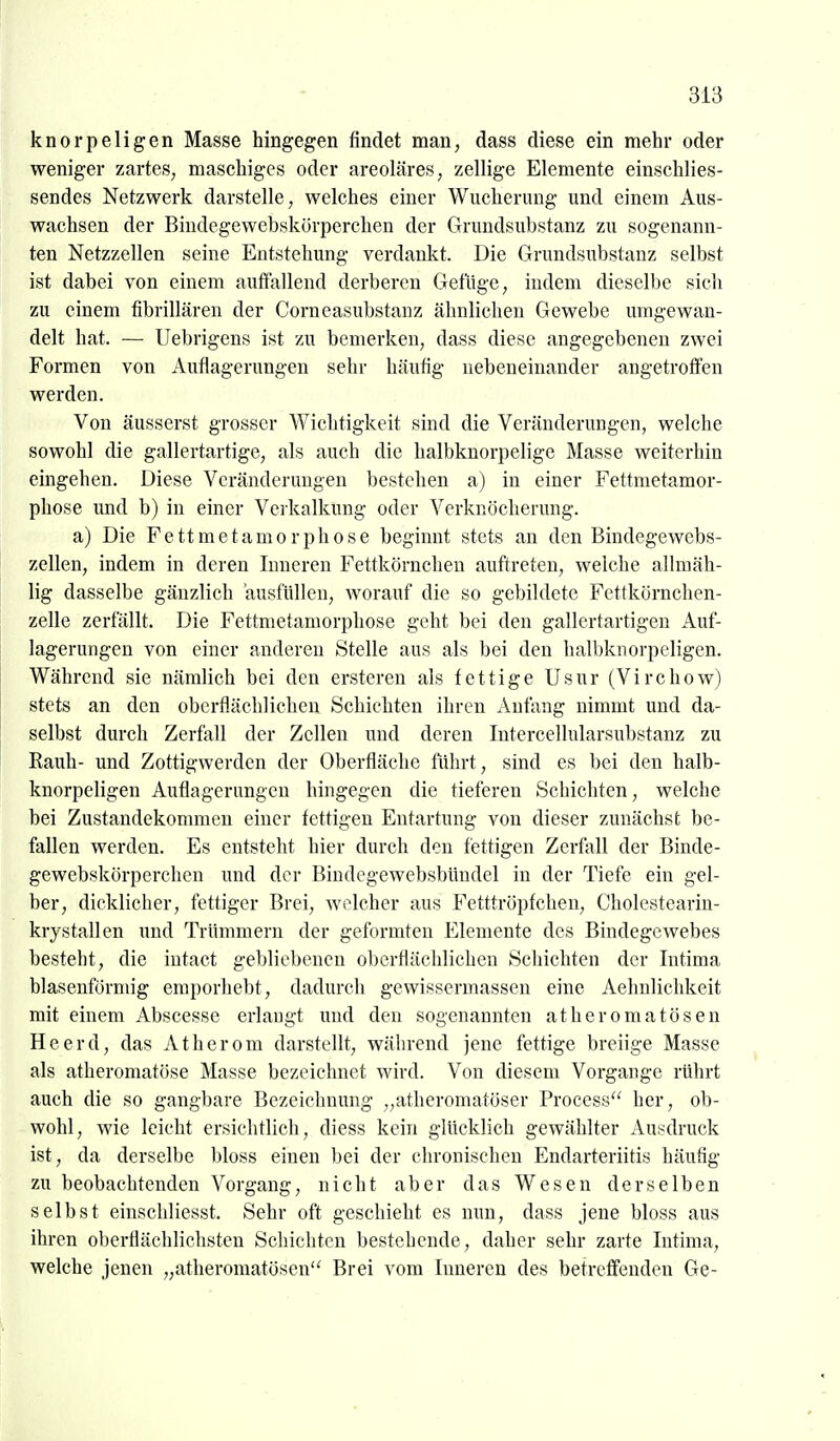 knorpeligen Masse hingegen findet man, dass diese ein mehr oder weniger zartes, maschiges oder areoläres, zellige Elemente einschlies- sendes Netzwerk darstelle, welches einer Wucherung und einem Aus- wachsen der Biudegewebskörperchen der Grundsubstanz zu sogenann- ten Netzzellen seine Entstehung verdankt. Die Grundsubstanz selbst ist dabei von einem auffallend derberen Gefiige, indem dieselbe sich zu einem fibrillären der Corneasubstanz ähnlichen Gewebe umgewan- delt hat. — Uebrigens ist zu bemerken, dass diese angegebenen zwei Formen von Auflagerungen sehr häufig nebeneinander angetroffen werden. Von äusserst grosser Wichtigkeit sind die Veränderungen, welche sowohl die gallertartige, als auch die halbknorpelige Masse weiterhin eingehen. Diese Veränderungen bestehen a) in einer Fettmetamor- phose imd b) in einer Verkalkung oder Verknöcherung. a) Die Fettmetamorphose beginnt stets an den Bindegewebs- zellen, indem in deren Inneren Fettkörncheu auftreten, welche allmäh- lig dasselbe gänzlich ausfüllen, Avorauf die so gebildete Fettkörnchen- zelle zerfallt. Die Fettmetamorphose geht bei den gallertartigen Auf- lagerungen von einer anderen Stelle aus als bei den halbknorpeligen. Während sie nämlich bei den ersteren als fettige Usur (Virchow) stets an den oberflächlichen Schichten ihren Anfang nimmt und da- selbst durch Zerfall der Zellen und deren Intercellularsubstanz zu Eauh- und Zottigwerden der Oberfläche fuhrt, sind es bei den halb- knorpeligen Auflagerungen hingegen die tieferen Schichten, welche bei Zustandekonmien einer fettigen Entartung von dieser zunächst be- fallen werden. Es entsteht hier durch den fettigen Zerfall der Binde- gewebskörperchen und der BiudegewebsbUndel in der Tiefe ein gel- ber, dicklicher, fettiger Brei, welcher aus Fetttröpfchen, Cholestearin- krystallen und Trümmern der geformten Elemente des Bindegewebes besteht, die intaet gebliebenen oberflächlichen Schichten der Intima blasenförmig emporhebt, dadurch gewissermassen eine Aehnlichkeit mit einem Abscesse erlangt und den sogenannten atheromatösen Heerd, das Atherom darstellt, während jene fettige breiige Masse als atheromatöse Masse bezeichnet wird. Von diesem Vorgange rührt auch die so gangbare Bezeichnung „atheromatöser Process her, ob- wohl, wie leicht ersichtlich, diess kein glücklich gewählter Ausdruck ist, da derselbe bloss einen bei der chronischen Endarteriitis häufig zu beobachtenden Vorgang, nicht aber das Wesen derselben selbst einschliesst. Sehr oft geschieht es nun, dass jene bloss aus ihren oberflächlichsten Schichten bestehende, daher sehr zarte Intima, welche jenen „atheromatösen'^ Brei vom Inneren des betreffenden Ge-