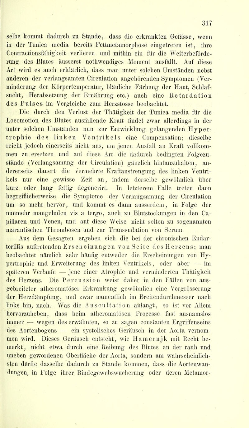 selbe kommt dadurcli zu Stande, dass die erkrankten Gefässe, wenn in der Tunica media bereits Fettmetamorpliosc eingetreten ist, ihre Contractionsfäliigkeit verlieren und mitliin ein für die Weiterbeförde- rung- des Blutes äusserst nothwendiges Moment ausfällt. Auf diese Art wird es auch erklärlich, dass man unter solchen Umständen nebst anderen der verlangsamten Circulation angehörenden Symptomen (Ver- minderung der Körpertemperatur, bläuliche Färbung der Haut, Schlaf- sucht, Herabsetzung der Ernährung etc.) auch eine Retardation des Pulses im Vergleiche zum Herzstosse beobachtet. Die durch den Verlust der Thätigkeit der Tunica media für die Locomotion des Blutes ausfallende Kraft findet zwar allerdings in der unter solchen Umständen nun ziu* Entwicklung gelangenden Hyper- trophie des linken Ventrikels eine Compensation; dieselbe reicht jedoch einerseits nicht aus, um jenen Ausfall an Kraft vollkom- men zu ersetzen und aul diese Art die dadurcli bedingten Folgezu- stände (Verlangsamung der Circulation) gänzlich hintanzuhalten, an- dererseits dauert die vermehrte Kraftanstrengung des linken Ventri- kels nur eine gewisse Zeit an, indem derselbe gewöhnlich über kurz oder lang fettig degenerirt. In letzterem Falle treten dann begreiflicherweise die Symptome der Verlangsamung der Circulation um so mehr hervor, und kommt es dann ausserdem, in Folge der nunmehr mangelnden vis a tergo, auch zu Blutstockungen in den Ca- pillaren und Venen, und auf diese Weise nicht selten zu sogenannten marantischen Thrombosen und zur Transsudation von Serum Aus dem Gesagten ergeben sich die bei der chronischen Endar- teriitis auftretenden Erscheinungen v o n S c i t e d e s H e r z e n s; man beobachtet nämlich sehr häufig entweder die Ersclieinungen von Hy- pertrophie und Erweiterung des linken Ventrikels, oder aber — im späteren Verlaufe — jene einer Atrophie und verminderten Thätigkeit des Herzens. Die Percussion weist daher in den Fällen von aus- gebreiteter atheromatöser Erkrankung gewöhnlich eine Vergrösserung der Herzdämpfung, und zwar namentlich im Breitendurchmesser nach links hin, nach. Was die Auscultation anlangt, so ist vor Allem hervorzuheben, dass beim atheromatösen Processe fast ausnamslos immer — wegen des erwähnten, so zu sagen constanten Ergriffenseins des Aortenbogens — ein systolisches Geräusch in der Aorta vernom- men wird. Dieses Geräusch entsteht, wie Hamernjk mit Recht be- merkt, nicht etwa durch eine Reibung des Blutes an der rauh und uneben gewordenen Oberfläche der Aorta, sondern am wahrscheinlich- sten dürfte dasselbe dadurch zu Stande kommen, dass die Aortenwan- dungen, in Folge ihrer Bindegewebswucherung oder deren Metamor-