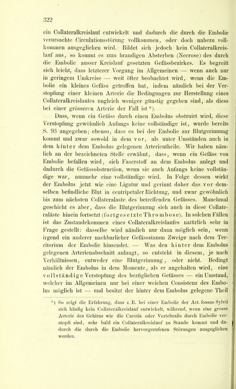 ein Collateralkreislauf entwickelt und dadurch die durch die Embolie verursachte Circulationsstörung- vollkommen, oder doch nahezu voll- kommen ausgeglichen wird. Bildet sich jedoch kein Collateralkreis- lauf aus, so kommt es zum brandigen Absterben (Necrose) des durch die Embolie ausser Kreislauf gesetzten Gefässbezirkes. Es begreift sich leicht, dass letzterer Vorgang im Allgemeinen — wenn auch nur in geringem Umkreise — weit öfter beobachtet wird, wenn die Em- bolie ein kleines Gefäss getroffen hat, indem nämlich bei der Ver- stopfung einer kleinen Arterie die Bedingungen zur Herstellung eines Collateralkreislauf es imgleich weniger günstig gegeben sind, als diess bei einer grösseren Arterie der Fall ist Dass, wenn ein Gefäss durch einen Embolus obstruirt wird, diese Verstopfung gewöhnlich Anfangs keine vollständige ist, wurde bereits S. 93 angegeben; ebenso, dass es bei der Embolie zur Blutgerinnung kommt und zwar sowohl in dem vor, als unter Umständen auch in dem hinter dem Embolus gelegenen Arterientheile. Wir haben näm- lich an der bezeichneten Stelle erwähnt, dass, wenn ein Gefäss von Embolie befallen wird, sich Faserstoff an dem Embolus anlegt und dadurch die Gefässobstruction, wenn sie auch Anfangs keine vollstän- dige war, nunmehr eine vollständige wird. In Folge dessen wirkt der Embolus jetzt wie eine Ligatur und gerinnt daher das vor dem- selben befindliche Blut in centripetaler Richtung, und zwar gewöhnlich bis zum nächsten CoUateralaste des betreffenden Gefässes. Manchmal geschieht es aber, dass die Blutgerinnung sich auch in diese CoUate- ralaste hinein fortsetzt (f o r t g e s e t z t e T h r o m b o s e). In solchen Fällen ist das Zustandekommen eines Collateralkreislaufes natürlich sehr in Frage gestellt: dasselbe wird nämlich nur dann möglich sein, wenn irgend ein anderer nachbarlicher Gefässstamm Zweige nach dem Ter- ritorium der Embolie hinsendet. — Was den hinter dem Embolus gelegenen Arterienabschnitt anlangt, so entsteht in diesem, je nach Verhältnissen, entweder eine Blutgerinnung, oder nicht. Bedingt nämlich der Embolus in dem Momente, als er angehalten wird, eine vollständige Verstopfung des bezüglichen Gefässes — ein Umstand, welcher im Allgemeinen nur bei einer weichen Cousistenz des Embo- lus möglich ist — und besitzt der hinter dem Embolus gelegene Theil *) So zeigt die Erfahrung-, dass z.B. bei einer Embolia der Art. fossae Sylvii sich häutig kein Collateralkreislauf entwickelt, während, wenn eine grosse Arterie des Gehirns wie die Carotis oder Vertebralis durch Embolie ver- stopft sind, sehr bald ein Collateralkreislauf zu Stande kommt und da- durch die durch die Embolie hervorgerufenen Störungen ausgeglichen werden.