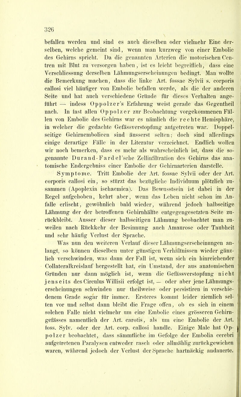 befallen werden und sind es auch dieselben oder vielmehr Eine der- selben, welche gemeint sind, wenn man kurzweg von einer Embolie des Gehirns spricht. Da die genannten Arterien die motorischen Cen- tren mit Blut zu versorgen haben, ist es leicht begreiflich, dass eine Verschliessung derselben Lähmungserscheinungen bedingt. Man wollte die Bemerkung machen, dass die linke Art. fossae Sylvii s. corporis callosi viel häufiger von Embolie befallen werde, als die der anderen Seite und hat auch verschiedene Gründe für dieses Verhalten ange- führt —■ indess Oppolzer's Erfahrung weist gerade das Gegentheil nach. In fast allen Oppolzer zur Beobachtung vorgekommenen Fäl- len von Embolie des Gehirns war es nämlich die re chte Hemisphäre, in welcher die gedachte Gefässverstopfung aufgetreten war. Doppel- seitige Gehirnembolieen sind äusserst selten; doch sind allerdings einige derartige Fälle in der Literatur verzeichnet. Endlich wollen wir noch bemerken, dass es mehr als wahrscheinlich ist, dass die so- genannte Durand-Fard el'sche Zellinfiltration des Gehirns das ana- tomische Endergebniss einer Embolie der Gehirnarterien darstelle. Symptome. Tritt Embolie der Art. fossae Sylvii oder der Art. corporis callosi ein, so stürzt das bezügliche Individuum plötzlich zu- sammen (Apoplexia ischaemica). Das Bewusstsein ist dabei in der Regel aufgehoben, kehrt aber, wenn das Leben nicht schon im An- falle erlischt, gewöhnlich bald wieder, während jedoch halbseitige Lähmung der der betroffenen Gehirnhälfte entgegengesetzten Seite zu- rückbleibt. Ausser dieser halbseitigen Lähmung beobachtet man zu- weilen nach Rückkehr der Besinnung auch Amaurose oder Taubheit und sehr häufig Verlust der Sprache. Was nun den weiteren Verlauf dieser Lähmungserscheinungen an- langt, so können dieselben unter günstigen Verhältnissen wieder gänz- lich verschwinden, was dann der Fall ist, wenn sich ein hinreichender Collateralkreislauf hergestellt hat, ein Umstand, der aus anatomischen Gründen nur dann möglich ist, wenn die Gefässverstopfung nicht jenseits des Circulus Willisii erfolgt ist, — oder aber jene Lähmungs- erscheinungen schwinden nur theilweise oder persistiren in verschie- denem Grade sogar für immer. Ersteres kommt leider ziemlich sel- ten vor und selbst dann bleibt die Frage offen, ob es sich in einem solchen Falle nicht vielmehr um eine Embolie eines grösseren Gehirn- gefässes namentlich der Art. carotis, als um eine Embolie der Art. foss. Sylv. oder der Art. corp. callosi handle. Einige Male hat Op- polzer beobachtet, dass sämmtliche im Gefolge der Embolia cerebri aufgetretenen Paralysen entweder rasch oder allniählig zurückgewichen waren, wälirend jedoch der Verlust der Sprache hartnäckig andauerte.