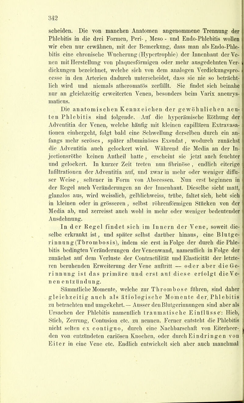 scheiden. Die von manchen Anatomen angenommene Trennung der Phlebitis in die drei Formen, Peri-, Meso - und Endo-Phlebitis wollen wir eben nur erwähnen, mit der Bemerkung, dass man als Endo-Phle- bitis eine chronische Wucherung (Hypertrophie) der Innenhaut der Ve- nen mit Herstellung von plaquesförmigen oder mehr ausgedehnten Ver- dickungen bezeichnet, welche sich von dem analogen Verdickungspro- cesse in den Arterien dadurch unterscheidet, dass sie nie so beträcht- lich wird und niemals atheromatös zerfällt. Sie findet sich beinahe nur an gleichzeitig erweiterten Venen, besonders beim Varix aneurys- maticus. Die anatomischen Kennzeichen der gewöhnlichen acu- ten Phlebitis sind folgende. Auf die hyperämische Eöthung der Adventitia der Venen, welche häufig mit kleinen capillären Extravasa- tionen eiuhergeht, folgt bald eine Schwellung derselben durch ein an- fangs mehr seröses, später albuminöses Exsudat, wodurch zunächst die Adventitia auch gelockert wird. Während die Media an der In- jectionsröthe keinen Antheil hatte, erscheint sie jetzt auch feuchter und gelockert. In kurzer Zeit treten nun fibrinöse , endlich eiterige Infiltrationen der Adventitia auf, und zwar in mehr oder weniger diffu- ser Weise, seltener in Form von Abscessen. Nun erst beginnen in der Regel auch Veränderungen an der Innenhaut. Dieselbe sieht matt, glanzlos aus, wird weisslich, gelblichweiss, trübe, faltet sich, hebt sich in kleinen oder in grösseren , selbst röhrenförmigen Stücken von der Media ab, und zerreisst auch wohl in mehr oder weniger bedeutender Ausdehnung. In der Regel findet sich im Innern der Vene, soweit die- selbe erkrankt ist, und später selbst darüber hinaus, eine Blutge- rinnung(Tbrombosis), indem sie erst inFolge der durch die Phle- bitis bedingten Veränderungen der Venenwand, namentlich inFolge der zunächst auf dem Verluste der Contractilität und Elasticität der letzte- ren beruhenden Erweiterung der Vene auftritt — oder aber dieGe- rinnung ist das primäre und erst auf diese erfolgt dieVe- nen entzündung. SämmtlicheMomente, welche zur Thrombose führen, sind daher gleichzeitig auch als ätiologische Momente der, Phlebitis zu betrachten und umgekehrt. — Ausser den Blutgerinnungen sind aber als Ursachen der Phlebitis namentlich traumatische Einflüsse': Hieb, Stich, Zerrung, Coutusion etc. zu nennen. Ferner entsteht die Phlebitis nicht selten ex contiguo, durch eine Nachbarschaft von Eiterheer-, den von entzündeten cariösen Knochen, oder durchEindringen von Eiter in eine Vene etc. Endlich entwickelt sich aber auch manchmal