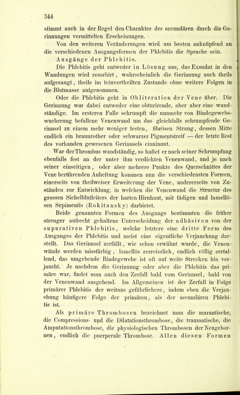 stimmt auch in der Eegel den Charakter der secimdären durch die Ge- rinnungen vermittelten Erscheinungen. Von den weiteren Veränderungen wird am besten anknüpfend an die verschiedenen Ausgangsformeu der Phlebitis die Sprache sein. Ausgänge der Phlebitis. Die Phlebitis geht entweder in Lösung aus, das Exsudat in den Wandungen wird resorbirt, wahrscheinlich die Gerinnung auch theils aufgesaugt, theils im feinvertheilten Zustande ohne weitere Folgen in die Blutmasse aufgenommen. Oder die Phlebitis geht in Obliteration der Vene über. Die Gerinnung wai* dabei entweder eine obturirende, ober aber eine wand- ständige. Im ersteren Falle schrumpft die nunmehr von Bindegewebs- wucherung befallene Venenwand um das gleichfalls schrumpfende Ge- rinnsel zu einem mehr weniger festen, fibrösen Strang, dessen Mitte endlich ein braunrother oder schwarzer Pigmentsti-eif — der letzte Rest des vorhanden gewesenen Gerinnsels einnimmt. War derThrombus wandständig, so haftet er nach seiner Schrumpfung ebenfalls fest an der unter ihm verdickten Venenwand, und je nach seiner einseitigen, oder aber mehrere Punkte des Querschnittes der Vene berührenden Anheftung kommen nun die verschiedensten Formen, einerseits von theilweiser Erweiterung der Vene, andererseits von Zu- ständen zur Entwicklung, in welchen die Venenwand die Structur des grossen Sichelblutleiters der harten Hirnhaut, mit fädigen und lamellö- sen Sepimentis (Rokitansky) darbietet. Beide genannten Formen des Ausgangs bestimmten die früher strenger aufrecht gehaltene Unterscheidung der adhäsiven von der supurativen Phlebitis, welche letztere eine dritte Form des Ausganges der Phlebitis und meist eine eigentliche Verjauchung dar- stellt. Das Gerinnsel zerfällt, wie schon erwähnt wurde, die Venen- wände werden missfärbig , lamellös zerreisslich, endlich völlig zerfal- lend, das umgebende Bindegewebe ist oft auf weite Strecken hin ver- jaucht. Je nachdem die Gerinnung oder aber die Phlebitis das pri- märe war, findet man auch den Zerfall bald vom Gerinnsel, bald von der Venenwand ausgehend. Im Allgemeinen ist der Zerfall in Folge primärer Phlebitis der weitaus gefährlichere, indem eben die Verjau- chung häufigere Folge der primären, als der secundären Phlebi- tis ist. Als primäre Thrombosen bezeichnet man die marantische, die Compressions- und die Dilatationsthrombose, die traumatische, die Amputationsthrombose, die physiologischen Thrombosen der Neiigebor- nen, endlich die puerperale Thrombose. Allen diesen Formen \ I