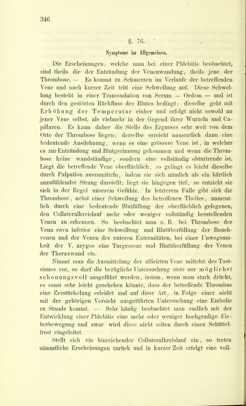 §. 76. ' Symptome im Allgemeinen. Die Erscheinungen, welche man bei einer Phlebitis beobachtet, sind theils die der Entzündung der Venenwandung, theils jene der Thrombose. — Es kommt zu Schmerzen im Verlaufe der betreffenden Vene und nach kurzer Zeit tritt eine Schwellung auf. Diese Schwel- lung besteht in einer Transsudation von Serum — Oedem — und ist durch den gestörten Rückfluss des Blutes bedingt; dieselbe geht mit Erhöhung der Temperatur einher imd erfolgt nicht sowohl an jener Vene selbst, als vielmehr in der Gegend ihrer Wurzeln und Ca- pillaren. Es kann daher die Stelle des Ergusses sehr weit von dem Orte der Thrombose liegen; derselbe erreicht namentlich dann eine bedeutende Ausdehnung, wenn es eine grössere Vene ist, in welcher es zur Entzündung und Blutgerinnung gekommen und wenn die Throm- bose keine wandständige, sondern eine vollständig obturirende ist. Liegt die belretfende Vene oberflächlich, so gelingt es leicht dieselbe durch Palpation auszumitteln, indem sie sich nämlich als ein härtlich anzufühlender Strang darstellt; liegt sie hingegen tief, so entzieht sie sich in der Regel unserem Gefühle. In letzterem Falle gibt sich die Thrombose, nebst einer Schwellung des betroffenen Theiles, nament- lich durch eine bedeutende Blutftillung der oberflächlich gelegenen, den CoUateralkreislauf mehr oder weniger vollständig herstellenden Venen zu erkennen. So beobachtet man z. B. bei Thrombose der Vena cava inferior eine Schwellung und Blutüberfüllung der Bauch- venen und der Venen der unteren Extremitäten, bei einer Unwegsam- keit der V. azygos eine Turgescenz und Blutüberfülluug der Venen der Thoraxwand etc. Nimmt man die Ausmittelung der afficirten Vene mittelst des Tast- sinnes vor, so darf die bezügliche Untersuchung stets nur möglichst schonungsvoll ausgeführt werden, indem, wenn man stark drückt, es sonst sehr leicht geschehen könnte, dass der betreffende Thrombus eine Zerstückelung erleidet und auf diese Art, in Folge einer nicht mit der gehörigen Vorsicht ausgeführten Untersuchung eine Embolie zu Stande kommt. — Sehr häufig beobachtet man endlich mit der Entwicklung einer Phlebitis eine mehr oder weniger hochgradige Fie- berbewegung und zwar wird diese nicht selten durch einen Schüttel- frost eingeleitet. Stellt sich ein hinreichender CoUateralkreislauf ein, so treten sämmtliche Erscheinungen zurück und in kurzer Zeit erfolgt eine voll-
