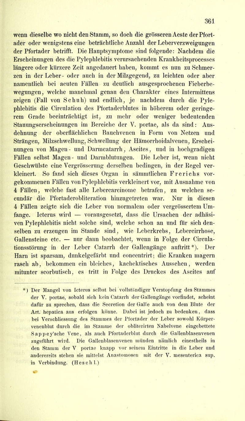 wenn dieselbe wo nicht den Stamm, so doch die grösseren Aeste der Pfort- ader oder wenigstens eine beträchtliche Anzahl der Leberverzweigungen der Pfortader betritFt. Die Hauptsymptome sind folgende: Nachdem die Erscheinungen des die Pylephlebitis verursachenden Krankheitsprocesses längere oder kürzere Zeit angedauert haben, kommt es nun zu Schmer- zen in der Leber- oder auch in der Milzgegend, zu leichten oder aber namentlich bei acuten Fällen zu deutlich ausgesprochenen Fieberbe- wegungen, welche manchmal genau den Charakter eines Intermittens zeigen (Fall von Schuh) und endlich, je nachdem durch die Pyle- phlebitis die Circulation des Ptortaderblutes in höherem oder geringe- rem Grade beeinträchtigt ist, zu mehr oder weniger bedeutenden Stauungserscheinungen im Bereiche der V. portae, als da sind: Aus- dehnung der oberflächlichen Bauchvenen in Form von Netzen und Strängen, Milzschwellung, Schwellung der Hämorrhoidalvenen, Erschei- nungen von Magen - und Darmcatarrh, Ascites, und in hochgradigen Fällen selbst Magen- und Darmblutungen. Die Leber ist, wenn nicht Geschwülste eine Vergrösserung derselben bedingen, in der Regel ver- kleinert. So fand sich dieses Organ in sämmtlichen Frerichs vor- gekommenen Fällen von Pylephlebitis verkleinert vor, mit Ausnahme von 4 Fällen, welche fast alle Lebercarcinome betrafen, zu welchen se- cundär die Pfortaderobliteration hinzugetreten war. Nur in diesen 4 Fällen zeigte sich die Leber von normalem oder vergrössertem Um- fange. Icterus wird — vorausgesetzt, dass die Ursachen der adhäsi- ven Pylephlebitis nicht solche sind, welche schon an und für sich den- selben zu erzeugen im Stande sind, wie Leberkrebs, Lebercirrhose, Gallensteine etc. — nur dann beobachtet, wenn in Folge der Circula- tionsstörung in der Leber Catarrh der Gallengänge auftritt *). Der Harn ist sparsam, dunkelgefärbt und concentrirt; die Kranken magern rasch ab, bekommen ein bleiches, kachektisches Aussehen, werden mitunter scorbutisch, es tritt in Folge des Druckes des Ascites auf *) Der Mangel von Icterus selbst bei vollständiger Verstopfung des Stammes der V. portae, sobald sich kein Catarrh der Gallengänge vorfindet, scheint dafür zu sprechen, dass die Secretion der Galle auch von dem Blute der Art. hepatica aus erfolgen könne. Dabei ist jedoch zu bedenken, dass bei Verschliessung des Stammes der Ptortader der Leber sowohl Körper- venenblut durch die im Stamme der obliterirten Nabelvene eingebettete Sappey'sche Vene, als auch Pfortaderblut durch die Gallenblasenvenen zugeführt wird. Die Gallenblasenvenen münden nämlich einestheils in den Stamm der V portae knapp vor seinem Eintritte in die Leber und anderersits stehen sie mittelst Anastomosen mit der V. mesenterica sup. in Verbindung. (H esc hl.)