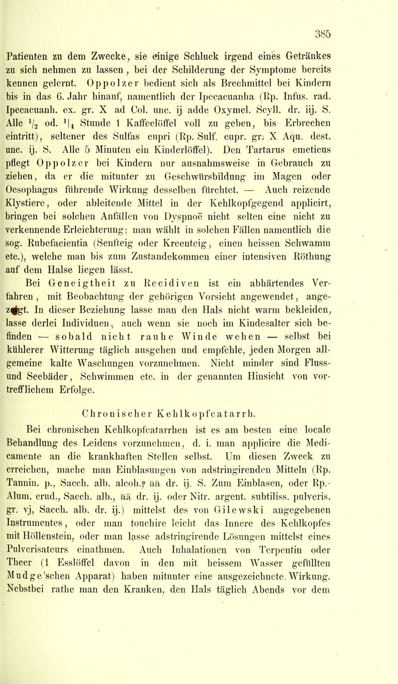 Patienten zu dem Zwecke, sie einige Schluck irgend eines Getränkes zu sich nehmen zu lassen, bei der Schilderung der Symptome bereits kennen gelernt. Oppolzer bedient sich als Brechmittel bei Kindern bis in das 6. Jahr hinauf, namentlich der Ipecacuanlia (Rp. Infus, rad. Ipecacuanh. ex. gr. X ad Col. unc. ij adde Oxymcl. Scyll. dr. iij. S. Alle od. Stunde 1 Kaifeelöffel voll zu geben, bis Erbrechen eintritt), seltener des Sulfas cnpri (Rp. Sulf. cupr. grj X Aqu. dest. unc. ij. S. Alle 5 Minuten ein KinderlöfFel). Den Tartarus emeticus pflegt Oppolzer bei Kindern nur ausnahmsweise in Gebrauch zu ziehen, da er die mitunter zu Geschwürsbildung im Magen oder Oesophagus führende Wirkung desselben fürchtet. — Auch reizende Klystiere, oder ableitende Mittel in der Kehlkopfgegend applicirt, bringen bei solchen Anfällen von Dyspnoe nicht selten eine nicht zu verkennende Erleichterung; man wählt in solchen Fällen namentlich die sog. Rubefacientia (Senfteig oder Kreenteig, einen heissen Schwamm etc.), welche man bis zum Zustandekommen einer intensiven Röthung auf dem Halse liegen lässt. Bei Geneigtheit zu Recidiven ist ein abhärtendes Ver- fahren , mit Beobachtung der gehörigen Vorsicht angewendet, ange- z^t. In dieser Beziehung lasse man den Hals nicht warm bekleiden, lasse derlei Individuen, auch wenn sie noch im Kindesalter sich be- finden — sobald nicht rauhe Winde wehen — selbst bei kühlerer Witterung täglich ausgehen und empfehle, jeden Morgen all- gemeine kalte Waschungen vorzunehmen. Nicht minder sind Fluss- und Seebäder, Schwimmen etc. in der genannten Hinsicht von vor- trefflichem Erfolge. Chronischer K e h 1 k o p fc a t a r r h. Bei chronischen Kehlkopfcatarrhen ist es am besten eine locale Behandlung des Leidens vorzunehmen, d. i. man applicire die Medi- camente an die krankhaften Stellen selbst. Um diesen Zweck zu erreichen, mache man Einblasungen von adstringirenden Mitteln (Rp. Tannin, p., Sacch. alb. alcoli.f ää dr. ij. S. Zum Einblasen, oder Rp.- Alum. crud., Sacch. alb., aä dr. ij. oder Nitr. argent. subtiliss. pulveris. gr. vj, Sacch. alb. dr. ij.) mittelst des von Gilewski angegebenen Instrumentes, oder man touehire leicht das Innere des Kehlkopfes mit Höllenstein, oder man lasse adstringirende Lösungen mittelst eines Pulverisateurs einathmen. Auch Inhalationen von Terpentin oder Theer (1 Esslöffel davon in den mit heissem Wasser gefüllten Mudge'sehen Apparat) haben mitunter eine ausgezeichnete, Wirkung. Nebstbei rathe man den Kranken, den Hals täglich Abends vor dem