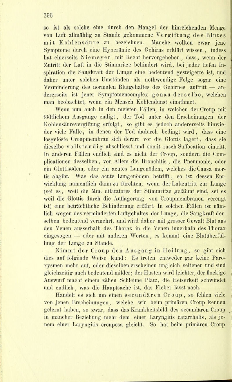 so ist als solche eine durch den Mangel der hinreichenden Menge von Luft allmählig zu Stande gekommene Vergiftung des Blutes mit Kohlensäure zu bezeichnen. Manche wollten zwar jene Symptome durch eine Hyperämie des Gehirns erklärt wissen , indess hat einerseits Niemeyer mit Recht hervorgehoben, dass, wenn der Zutritt der Luft in die Stimmritze behindert wird, bei jeder tiefen In- spiration die Saugkraft der Lunge eine bedeutend gesteigerte ist, und daher unter solchen Umständen als nothwendige Folge sogar eine Verminderung des normalen Blutgehaltes des Gehirnes auftritt — an- dererseits ist jener Symptomencomplex genau derselbe, welchen man beobachtet, wenn ein Mensch Kohlendunst einathmet. Wenn nun auch in den meisten Fällen, in welchen der Croup mit tödtlichem Ausgange endigt, der Tod unter den Erscheinungen der Kohlensäurevergiftung erfolgt, so gibt es jedoch andererseits hinwie- der viele Fälle, in denen der Tod dadurch bedingt wird, dass eine losgelöste Croupmembran sich derart vor die Glottis lagert, dass sie dieselbe vollständig abschliesst und somit rasch Suffocation eintritt. In anderen Fällen endlich sind es nicht der Croup, sondern die Com- plicationen desselben, vor Allem die Bronchitis , die Pneumonie, oder ein Glottisödem, oder ein acutes Lungenödem, welches die Causa mor- tis abgibt. Was das acute Lungenödem betrifft, so ist dessen Ent- wicklung namentlich dann zu fürchten, wenn der Luftzutritt zur Lunge (sei es, weil die Mm. dilatatores der Stimmritze gelähmt sind, sei es weil die Glottis durch die Auflagerung von Croupmembranen verengt ist) eine beträchtliche Behinderung erfährt. In solchen Fällen ist näm- lich wegen des verminderten Luftgehaltes der Lunge, die Saugkraft der- selben bedeutend vermehrt, und wird daher mit grosser Gewalt Blut aus den Venen ausserhalb des Thorax in die Venen innerhalb des Thorax eingesogen — oder mit anderen Worten, es kommt eine Blutüberfül- lung der Lunge zu Stande. Nimmt der Croup den Ausgang in Heilung, so gibt sich dies auf folgende Weise kund: Es treten entweder gar keine Paro- xysmen mehr auf, oder dieselben erscheinen ungleich seltener und sind gleichzeitig auch bedeutend milder; der Husten wird leichter, der flockige Auswurf macht einem zähen Schleime Platz, die Heiserkeit schwindet und endlich , was die Hauptsache ist, das Fieber lässt nach. Handelt es sich um einen secundären Croup, so fehlen viele von jenen Erscheinungen, welche wir beim primären Croup kennen gelernt haben, so zwar, dass das Krankheitsbild des secundären Croup in mancher Beziehung mehr dem einer Laryngitis catarrhalis, als je- nem einer Laryngitis crouposa gleicht. So hat beim primären Croup