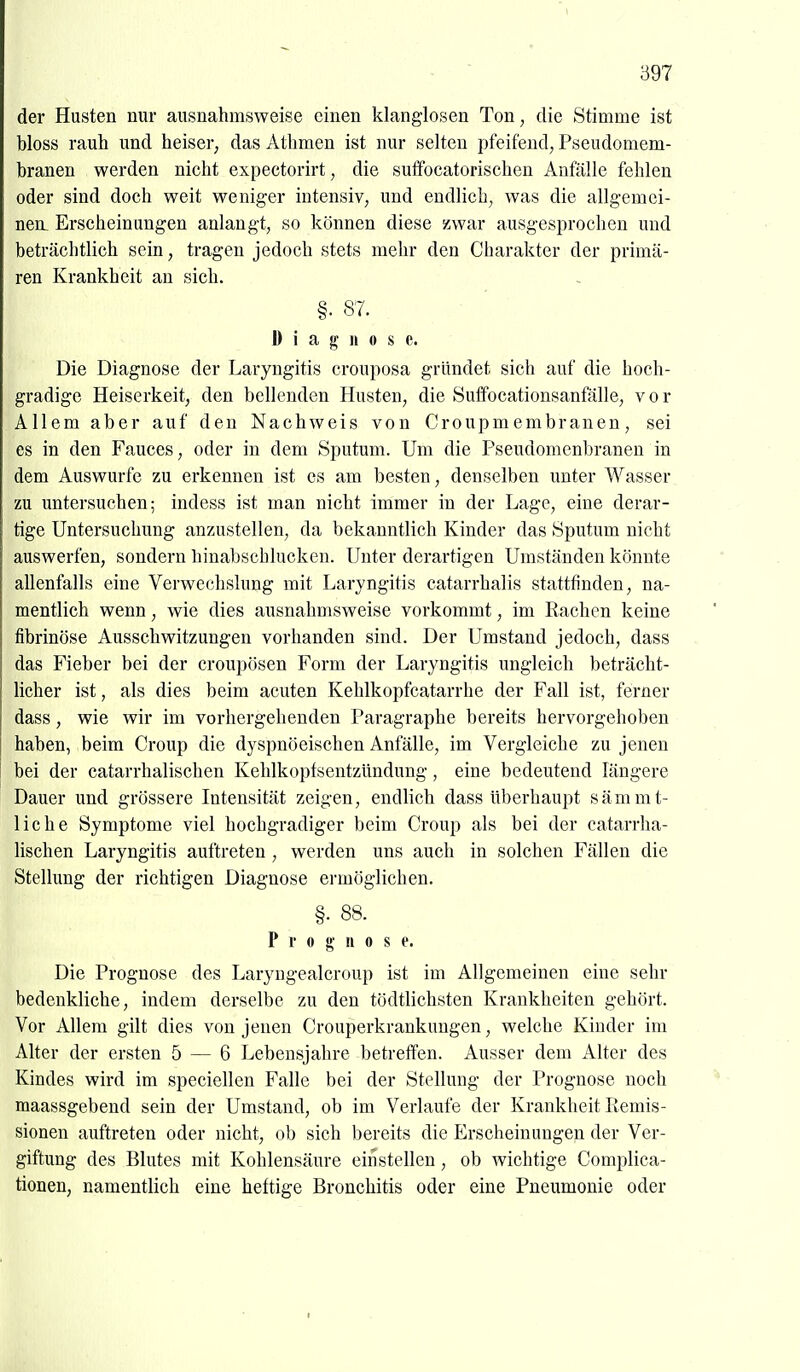 der Husten nur ausnahmsweise einen klanglosen Ton, die Stimme ist bloss rauh und heiser, das Athmen ist nur selten pfeifend, Pseudomem- branen werden nicht expectorirt, die suffocatorischen Anfälle fehlen oder sind doch weit weniger intensiv, und endlich, was die allgemei- nen. Erscheinungen anlangt, so können diese zwar ausgesprochen und beträchtlich sein, tragen jedoch stets mehr den Charakter der primä- ren Krankheit an sich. §. 87. Diagnose. Die Diagnose der Laryngitis crouposa gründet sich auf die hoch- gradige Heiserkeit, den bellenden Husten, die Suffocationsanfälle, vor Allem aber auf den Nachweis von Croupmembranen, sei es in den Fauces, oder in dem Sputum. Um die Pseudomenbranen in dem Auswurfe zu erkennen ist es am besten, denselben unter Wasser zu untersuchen; indess ist man nicht immer in der Lage, eine derar- tige Untersuchung anzustellen, da bekanntlich Kinder das Sputum nicht auswerfen, sondern binabschlucken. Unter derartigen Umständen könnte allenfalls eine Verwechslung mit Laryngitis catarrhalis stattfinden, na- mentlich wenn, wie dies ausnahmsweise vorkommt, im Rachen keine fibrinöse Ausschwitzungen vorhanden sind. Der Umstand jedoch, dass das Fieber bei der croupösen Form der Laryngitis ungleich beträcht- licher ist, als dies beim acuten Kehlkopfcatarrhe der Fall ist, ferner dass, wie wir im vorhergehenden Paragraphe bereits hervorgehoben haben, beim Croup die dyspnöeischen Anfälle, im Vergleiche zu jenen bei der catarrhalischen Kehlkoptsentzündung, eine bedeutend längere Dauer und grössere Intensität zeigen, endlich dass überhaupt sämmt- liche Symptome viel hochgradiger beim Croup als bei der catarrha- lischen Laryngitis auftreten , werden uns auch in solchen Fällen die Stellung der richtigen Diagnose ermöglichen. §. 88. P r 0 g' II 0 s e. Die Prognose des Laryugealcroup ist im Allgemeinen eine sehr bedenkliche, indem derselbe zu den tödtlichsten Krankheiten gehört. Vor Allem gilt dies von jenen Crouperkrankungen, welche Kinder im Alter der ersten 5 — 6 Lebensjahre betreifen. Ausser dem Alter des Kindes wird im speciellen Falle bei der Stellung der Prognose noch maassgebend sein der Umstand, ob im Verlaufe der Krankheit Remis- sionen auftreten oder nicht, ob sich bereits die Erscheinungen der Ver- giftung des Blutes mit Kohlensäure einstellen , ob wichtige Complica- tionen, namentlich eine heftige Bronchitis oder eine Pneumonie oder