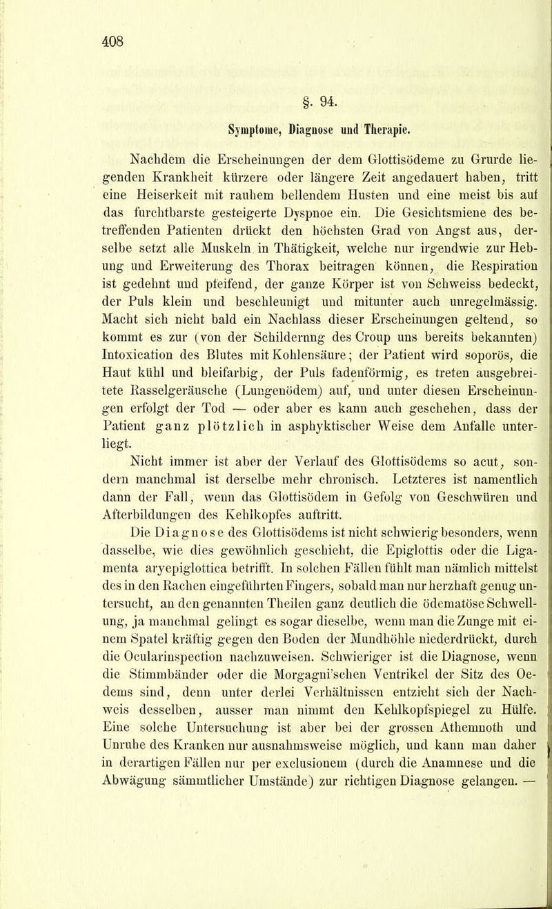 §. 94. Symptome, Diagnose und Therapie. Nachdem die Erscheinuugen der dem Glottisödeme zu Grarde lie- genden Krankheit kürzere oder längere Zeit angedauert haben, tritt eine Heiserkeit mit rauhem bellendem Husten und eine meist bis auf das furchtbarste gesteigerte Dyspnoe ein. Die Gesichtsmiene des be- treffenden Patienten drückt den höchsten Grad von Angst aus, der- selbe setzt alle Muskeln in Thätigkeit, welche nur irgendwie zur Heb- ung und Erweiterung des Thorax beitragen können, die Respiration ist gedehnt und pfeifend, der ganze Körper ist von Schweiss bedeckt, der Puls klein und beschleunigt und mitunter auch unregelmässig. Macht sich nicht bald ein Nachlass dieser Erscheinungen geltend, so kommt es zur (von der Schilderung des Croup uns bereits bekannten) Intoxication des Blutes mit Kohlensäure; der Patient wird soporös, die Haut kühl und bleifarbig, der Puls fadenförmig, es treten ausgebrei- tete Rasselgeräusche (Lungenödem) auf, und unter diesen Erscheinun- gen erfolgt der Tod — oder aber es kann auch geschehen, dass der Patient ganz plötzlich in asphyktischer Weise dem Anfalle unter- liegt. Nicht immer ist aber der Verlauf des Glottisödems so acut, son- dern manchmal ist derselbe mehr chronisch. Letzteres ist namentlich dann der Fall, wenn das Glottisödem in Gefolg von Geschwüren und Afterbildungen des Kehlkopfes auftritt. Die Diagnose des Glottisödems ist nicht schwierig besonders, wenn dasselbe, wie dies gewöhnlich geschieht, die Epiglottis oder die Liga- menta aryepiglottica betrifft. In solchen Fällen fühlt man nämlich mittelst des in den Rachen eingeführten Fingers, sobald man nur herzhaft genug un- tersucht, an den genannten Theilen ganz deutlich die ödematöse Schwell- ung, ja manchmal gelingt es sogar dieselbe, wenn man die Zunge mit ei- nem Spatel kräftig gegen den Boden der Mundhöhle niederdrückt, durch die Ocularinspection nachzuweisen. Schwieriger ist die Diagnose, wenn die Stimmbänder oder die Morgagni'schen Ventrikel der Sitz des Oe- dems sind, denn unter derlei Verhältnissen entzieht sich der Nach- weis desselben, ausser man nimmt den Kehlkopfspiegel zu Hülfe. Eine solche Untersuchung ist aber bei der grossen Athemnoth und Unruhe des Kranken nur ausnahmsweise möglich, und kann man daher in derartigen Fällen nur per exclusionem (durch die Anamnese und die Abwägung sämmtlicher Umstände) zur richtigen Diagnose gelangen. —