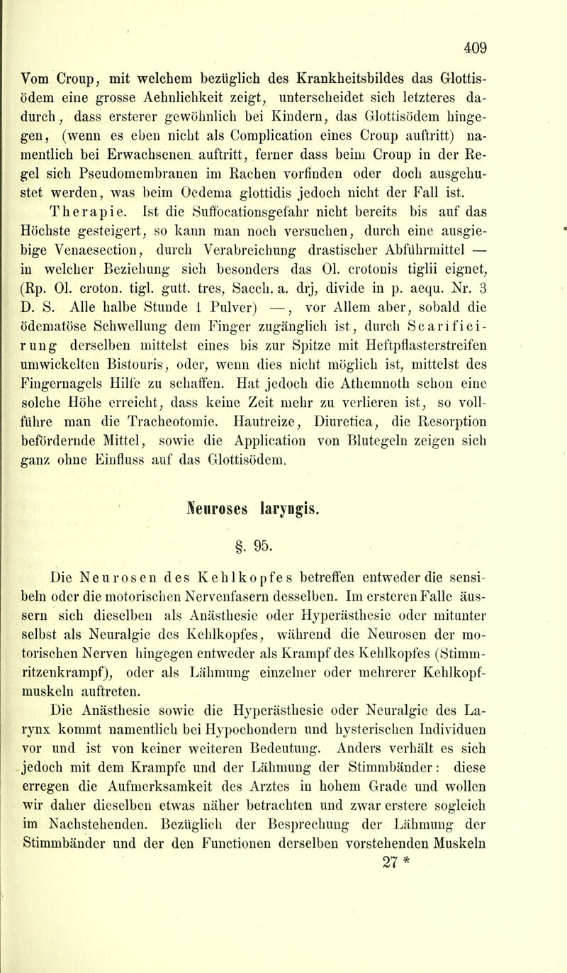 Vom Croup, mit welchem bezüglich des Krankheitsbildes das Grlottis- ödem eine grosse Aehnlichkeit zeigt, unterscheidet sich letzteres da- durch, dass ersterer gewöhnlich bei Kindern, das Glottisödem hinge- gen, (wenn es eben nicht als Complication eines Croup auftritt) na- mentlich bei Erwachsenen auftritt, ferner dass beim Croup in der Re- gel sich Pseudomembranen im Rachen vorfinden oder doch ausgehu- stet werden, was beim Oedema glottidis jedoch nicht der Fall ist. Therapie. Ist die Suffbcationsgefahr nicht bereits bis auf das Höchste gesteigert, so kann man noch versuchen, durch eine ausgie- bige Venaesection, durch Verabreichung drastischer Abführmittel — in welcher Beziehung sich besonders das Ol. crotouis tiglii eignet, (Rp. Ol. croton. tigl. gutt. tres, Sacch. a. drj, divide in p. aequ. Nr. 3 D. S. Alle halbe Stunde i Pulver) —■, vor Allem aber, sobald die ödematöse Schwellung dem Finger zugänglich ist, durch Scarifici- ruug derselben mittelst eines bis zur Spitze mit Heftpflasterstreifen umwickelten Bistouris, oder, wenn dies nicht möglich ist, mittelst des Fingernagels Hilfe zu schaffen. Hat jedoch die Athemnoth schon eine solche Höhe erreicht, dass keine Zeit mehr zu verlieren ist, so voll- führe man die Tracheotomie. Hautreize, Diuretica, die Resorption befördernde Mittel, sowie die Application von Blutegeln zeigen sich ganz ohne Einfluss auf das Glottisödem. Sfeiiroses laryngis. §. 95. Die Neurosen des Kehlkopfes betreffen entweder die sensi- beln oder die motorischen Nervenfasern desselben. Im ersteren Falle äus- sern sich dieselben als Anästhesie oder Hyperästhesie oder mitunter selbst als Neuralgie des Kehlkopfes, während die Neurosen der mo- torischen Nerven hingegen entweder als Krampf des Kehlkopfes (Stimm- ritzenkrampf), oder als Lähmung einzelner oder mehrerer Kehlkopf- muskeln auftreten. Die Anästhesie sowie die Hyperästhesie oder Neuralgie des La- rynx kommt namentlich bei Hypochondern und hysterischen Individuen vor und ist von keiner weiteren Bedeutung. Anders verhält es sich jedoch mit dem Krämpfe und der Lähmung der Stimmbänder: diese erregen die Aufmerksamkeit des Arztes in hohem Grade und wollen wir daher dieselben etwas näher betrachten und zwar erstere sogleich im Nachstehenden. Bezüglich der Besprechung der Lähmung der Stimmbänder und der den Functionen derselben vorstehenden Muskeln 27 *