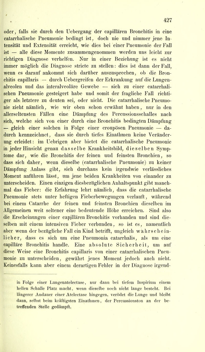 oder, falls sie durch den Uebergang der capillären Bronchitis in eine catarrhalische Pneumonie bedingt ist, doch nie und nimmer jene In tensität und Extensität erreicht, wie dies bei einer Pneumonie der Fall ist — alle diese Momente zusammengenommen werden uns leicht zur richtigen Diagnose verhelfen. Nur in einer Beziehung ist es nicht immer möglich die Diagnose stricte zu stellen: dies ist dann der Fall, wenn es darauf ankommt sich darüber auszusprechen, ob die Bron- chitis capillaris — durch Uebergreifen der Erkrankung auf die Luugen- alveolen und das interalveoläre Gewebe — sich zu einer catarrhali- schen Pneumonie gesteigert habe und somit der fragliche Fall richti- ger als letztere zu deuten sei, oder nicht. Die catarrhalische Pneumo- nie zieht nämlich, wie wir oben schon erwähnt haben, nur in den allerseltensten Fällen eine Dämpfung des Percussionsschalles nach sich, welche sich von einer durch eine Bronchitis bedingten Dämpfung — gleich einer solchen in Folge einer croupösen Pneumonie — da- durch kennzeichnet, dass sie durch tiefes Einathmen keine Veränder- ung erleidet: im Uebrigen aber bietet die catarrhalische Pneumonie in jeder Hinsicht genau dasselbe Krankheitsbild, dieselben Symp- tome dar, wie die Bronchitis der feinen uud feinsten Bronchien, so dass sich daher, wenn dieselbe (catarrhalische Pneumonie) zu keiner Dämpfung Anlass gibt, sich durchaus kein irgendwie verlässliches Moment anfuhren lässt, um jene beiden Krankheiten von einander zu unterscheiden. Einen einzigen diesbezüglichen Anhaltspunkt gibt manch- mal das Fieber: die Erfahrung lehrt nämlich, dass die catarrhalische Pneumonie stets unter heftigen Fieberbewegungen verlauft, während bei einem Catarrhe der feinen und feinsten Bronchien dieselben im Allgemeinen weit seltener eine bedeutende Höhe erreichen. Sind also die Erscheinungen einer capjllären Bronchitis vorhanden und sind die- selben mit einem intensiven Fieber verbunden, so ist es, namentlich aber wenn der bezügliche Fall ein Kind betrifft, ungleich wahrschein- licher, dass es sich um eine Pneumonia catarrhalis, als um eine capilläre Bronchitis handle. Eine absolute Sicherheit, um auf diese Weise eine Bronchitis capillaris von einer catarrhalischen Pneu- monie zu unterscheiden, gewährt jenes Moment jedoch auch nicht. Keinesfalls kann aber einem derartigen Fehler in der Diagnose irgend- in Folge einer Lungenatelectase, nur dann bei tiefem Inspirium einem hellen Schalle Platz macht, wenn dieselbe noch nicht lange besteht. Bei längerer Andaiier einer Atelectase hingegen, verödet die Lunge und bleibt dann, selbst beim kräftigsten Einathmen, der Percussionston an der be- treffenden Stelle gedämpft.