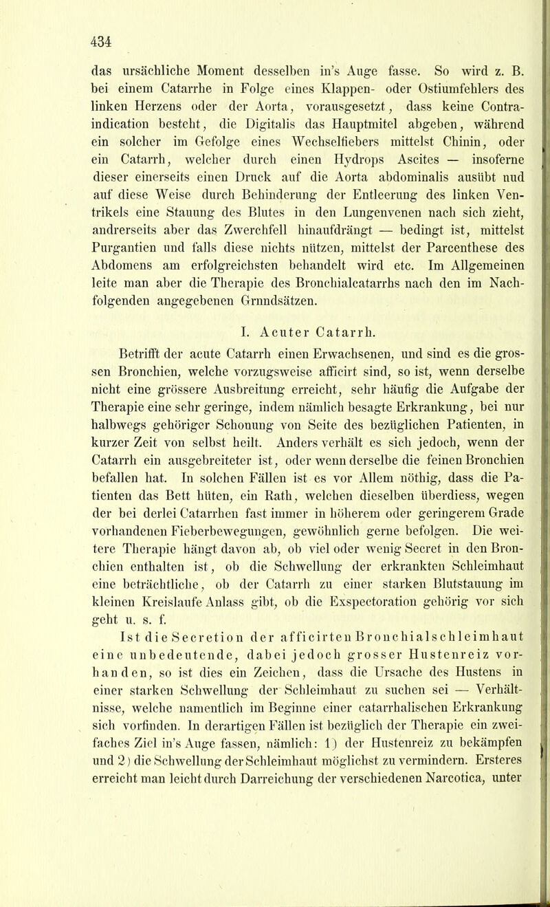 das ursächliche Moment desselben in's Auge fasse. So wird z. B. bei einem Catarrhe in Folge eines Klappen- oder Ostiumfehlers des linken Herzens oder der Aorta, vorausgesetzt, dass keine Contra- indication besteht, die Digitalis das Hauptmitel abgeben, während ein solcher im Gefolge eines Wechseltiebers mittelst Chinin, oder ein Catarrh, welcher durch einen Hydrops Ascites — insoferne dieser einerseits einen Druck auf die Aorta abdominalis ausübt nud auf diese Weise durch Behinderung der Entleerung des linken Ven- trikels eine Stauung des Blutes in den Lungenvenen nach sich zieht, andrerseits aber das Zwerchfell hinaufdrängt — bedingt ist, mittelst Purgantien und falls diese nichts nützen, mittelst der Parcenthese des Abdomens am erfolgreichsten behandelt wird etc. Im Allgemeinen leite man aber die Therapie des Bronchialcatarrhs nach den im Nach- folgenden angegebenen Grnndsätzen. I. Acuter Catarrh. Betrifft der acute Catarrh einen Erwachsenen, und sind es die gros- sen Bronchien, welche vorzugsweise aflficirt sind, so ist, wenn derselbe nicht eine grössere Ausbreitung erreicht, sehr häutig die Aufgabe der Therapie eine sehr geringe, indem nämlich besagte Erkrankung, bei nur halbwegs gehöriger Schonung von Seite des bezüglichen Patienten, in kurzer Zeit von selbst heilt. Anders verhält es sich jedoch, wenn der Catarrh ein ausgebreiteter ist, oder wenn derselbe die feinen Bronchien befallen hat. In solchen Fällen ist es vor Allem nöthig, dass die Pa- tienten das Bett hüten, ein Rath, welchen dieselben überdiess, wegen der bei derlei Catarrhen fast immer in höherem oder geringerem Grade vorhandenen Fieberbewegungen, gewöhnlich gerne befolgen. Die wei- tere Therapie hängt davon ab, ob viel oder wenig Secret in den Bron- chien enthalten ist, ob die Schwellung der erkrankten Schleimhaut eine beträchtliche, ob der Catarrh zu einer starken Blutstauung im kleinen Kreislaufe Anlass gibt, ob die Exspectoration gehörig vor sich geht u. s. f. IstdieSecretion der afficirtenBrouchialschleimhaut eine unbedeutende, dabei jedoch grosser Hustenreiz vor- handen, so ist dies ein Zeichen, dass die Ursache des Hustens in einer starken Schwellung der Schleimhaut zu suchen sei — Verhält- nisse, welche namentlich im Beginne einer catarrhalischen Erkrankung sich vorfinden. In derartigen Fällen ist bezüglich der Therapie ein zwei- faches Ziel in's Auge fassen, nämlich: 1) der Hustenreiz zu bekämpfen und 2) die Schwellung der Schleimhaut möglichst zu vermindern. Ersteres erreicht man leicht durch Darreichung der verschiedenen Narcotica, unter