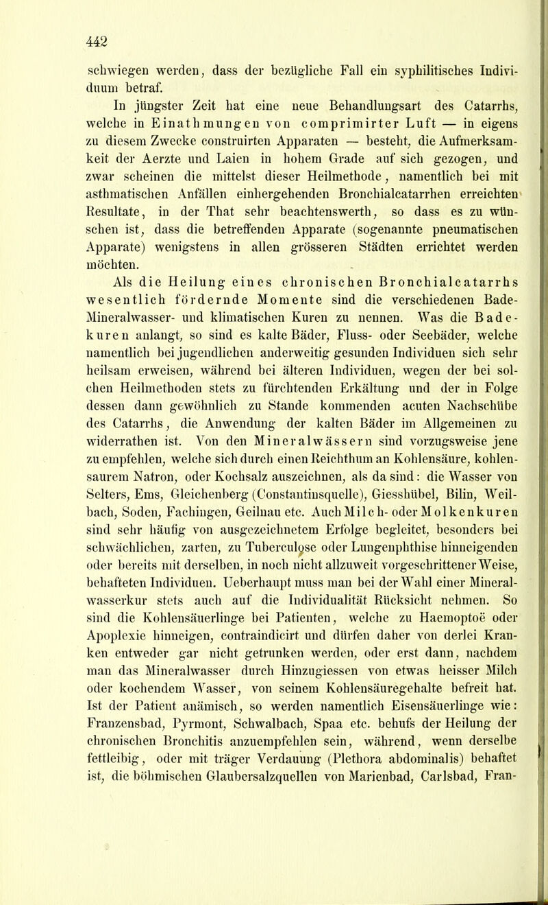 schwiegen werden, dass der bezügliche Fall ein syphilitisches Indivi- duum betraf. In jüngster Zeit hat eine neue Behandlungsart des Catarrhs, welche in Einathmungen von comprimirter Luft — in eigens zu diesem Zwecke construirten Apparaten — besteht, die Aufmerksam- keit der Aerzte und Laien in hohem Grade auf sich gezogen, und zwar scheinen die mittelst dieser Heilmethode, namentlich bei mit asthmatisclien Anfällen einhergehenden Bronchialcatarrhen erreichten Resultate, in der That sehr beachtenswerth, so dass es zu wün- schen ist, dass die betreffenden Apparate (sogenannte pneumatischen Apparate) wenigstens in allen grösseren Städten errichtet werden möchten. Als die Heilung eines chronischen Bronchialcatarrhs wesentlich fördernde Momente sind die verschiedenen Bade- Mineralwasser- und klimatischen Kuren zu nennen. Was die Bade- kuren anlangt, so sind es kalte Bäder, Vluss- oder Seebäder, welche namentlich bei jugendlichen anderweitig gesunden Individuen sich sehr heilsam erweisen, während bei älteren Individuen, wegen der bei sol- chen Heilmethoden stets zu fürchtenden Erkältung und der in Folge dessen dann gewöhnlich zu Stande kommenden acuten Nachschübe des Catarrhs, die Anwendung der kalten Bäder im Allgemeinen zu widerrathen ist. Von den Mineralwässern sind vorzugsweise jene zu empfehlen, welche sich durch einen Reichthum an Kohlensäure, kohlen- saurem Natron, oder Kochsalz auszeichnen, als da sind: die Wasser von Selters, Ems, Gleichenberg (Constantinsquelle), Giesshübel, Bilin, Weil- baeh, Soden, Fachiugen, Geilnau etc. Auch Milch- oder Molkenkuren sind sehr häufig von ausgezeichnetem Erfolge begleitet, besonders bei schwächlichen, zarten, zu Tuberculose oder Lungenphthise hinneigenden oder bereits mit derselben, in noch nicht allzuweit vorgeschrittener Weise, behafteten Individuen. Ueberhaupt muss man bei der Wahl einer Mineral- wasserkur stets auch auf die Individualität Rücksicht nehmen. So sind die Kohlensäuerlinge bei Patienten, welche zu Haemoptoe oder Apoplexie hinneigen, contraindicirt und dürfen daher von derlei Kran- ken entweder gar nicht getrunken werden, oder erst dann, nachdem man das Mineralwasser durch Hinzugiessen von etwas heisser Milch oder kochendem Wasser, von seinem Kohlensäuregehalte befreit hat. Ist der Patient anämisch, so werden namentlich Eisensäuerlinge wie: Franzensbad, Pyrmont, Schwalbach, Spaa etc. behufs der Heilung der chronischen Bronchitis anzuempfehlen sein, während, wenn derselbe fettleibig, oder mit träger Verdauung (Plethora abdominalis) behaftet ist, die böhmischen Glaubersalzquellen von Marienbad, Carlsbad, Fran-