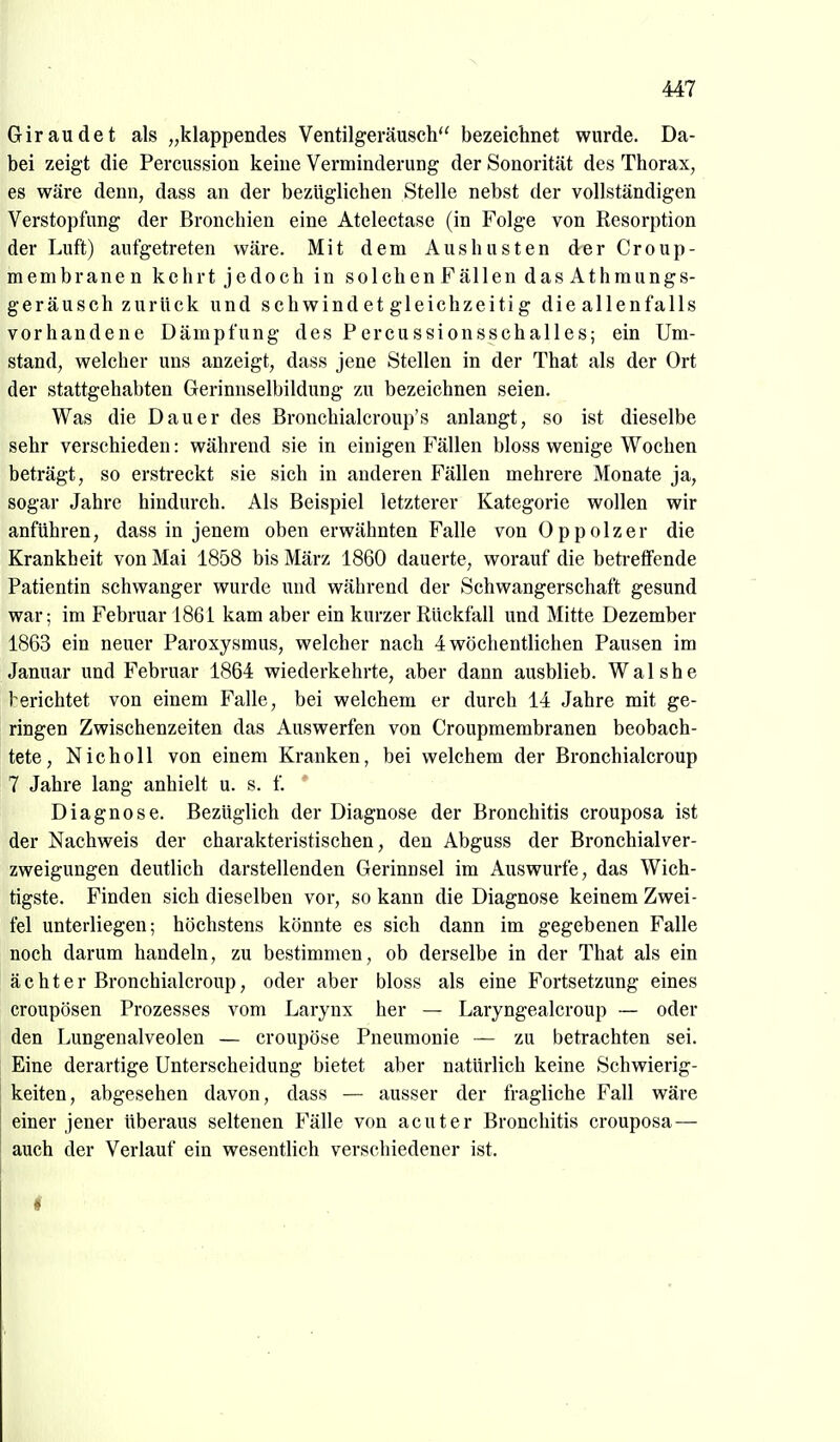 Giraudet als „klappendes Ventilgeräusch bezeichnet wurde. Da- bei zeigt die Percussion keine Verminderung der Sonorität des Thorax, es wäre denn, dass an der bezüglichen Stelle nebst der vollständigen Verstopfung der Bronchien eine Atelectase (in Folge von Resorption der Luft) aufgetreten wäre. Mit dem Aushusten drer Croup- membranen kehrt jedoch in solchenFallen das Athmungs- geräusch zurück und schwind et gleichzeitig die allenfalls vorhandene Dämpfung des Percussionsschalles; ein Um- stand, welcher uns anzeigt, dass jene Stellen in der That als der Ort der stattgehabten Gerinnselbildung zu bezeichnen seien. Was die Dauer des Bronchialcroup's anlangt, so ist dieselbe sehr verschieden: während sie in einigen Fällen bloss wenige Wochen beträgt, so erstreckt sie sich in anderen Fällen mehrere Monate ja, sogar Jahre hindurch. Als Beispiel letzterer Kategorie wollen wir anführen, dass in jenem oben erwähnten Falle von Oppolzer die Krankheit von Mai 1858 bis März 1860 dauerte, worauf die betreffende Patientin schwanger wurde und während der Schwangerschaft gesund war; im Februar 1861 kam aber ein kurzer Rückfall und Mitte Dezember 1863 ein neuer Paroxysmus, welcher nach 4 wöchentlichen Pausen im Januar und Februar 1864 wiederkehrte, aber dann ausblieb. Walshe l^erichtet von einem Falle, bei welchem er durch 14 Jahre mit ge- ringen Zwischenzeiten das Auswerfen von Croupmembranen beobach- tete, N ich oll von einem Kranken, bei welchem der Bronchialcroup 7 Jahre lang anhielt u. s. f. Diagnose. Bezüglich der Diagnose der Bronchitis crouposa ist der Nachweis der charakteristischen, den Abguss der Bronchialver- zweigungen deutlich darstellenden Gerinnsel im Auswurfe, das Wich- tigste. Finden sich dieselben vor, so kann die Diagnose keinem Zwei- fel unterliegen; höchstens könnte es sich dann im gegebenen Falle noch darum handeln, zu bestimmen, ob derselbe in der That als ein acht er Bronchialcroup, oder aber bloss als eine Fortsetzung eines croupösen Prozesses vom Larynx her — Laryngealcroup — oder den Lungenalveolen — croupöse Pneumonie — zu betrachten sei. Eine derartige Unterscheidung bietet aber natürlich keine Schwierig- keiten, abgesehen davon, dass — ausser der fragliche Fall wäre einer jener überaus seltenen Fälle von acuter Bronchitis crouposa— auch der Verlauf ein wesentlich verschiedener ist.