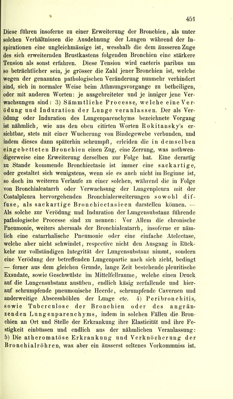 ♦ 451 Diese führen insoferne zu einer Erweiterung der Bronchien, als unter solchen Verhältnissen die Ausdehnung der Lungen während der In- spirationen eine ungleichmässige ist, wesshalb die dem äusseren Zuge des sich erweiternden Brustkastens folgenden Bronchien eine stärkere Tension als sonst erfahren. Diese Tension wird caeteris paribus um so beträchtlicher sein, je grösser die Zahl jener Bronchien ist, welche wegen der genannten pathologischen Veränderung nunmehr verhindert sind, sich in normaler Weise beim Athmungsvorgange zu betheiligen, oder mit anderen Worten: je ausgebreiteter und je inniger jene Ver- wachsungen sind: 3) Sämmtliche Processe, welche eine Ver- ödung und Induration der Lunge veranlassen. Der als Ver- ödung oder Induration des Lungenparenchyms bezeichnete Vorgang ist nähmlich, wie aus den oben citirten Worten Rokitansky's er- sichtbar, stets mit einer Wucherung von Bindegewebe verbunden, und indem dieses dann späterhin schrumpft, erleiden die in demselben eingebetteten Bronchien einen Zug, eine Zerrung, was nothwen- digerweise eine Erweiterung derselben zur Folge hat. Eine derartig zu Stande kommende Bronchiectasie ist immer eine sackartige, oder gestaltet sich wenigstens, wenn sie es auch nicht im Beginne ist, so doch im weiteren Verlaufe zu einer solchen, während die in Folge von Bronchialcatarrh oder Verwachsung der Lungenpleura mit der Costalpleura hervorgehenden ßronchialerweiterungen sowohl dif- fuse, als sackartige Bronchiectasieen darstellen können. — Als solche zur Verödung und Induration der Lungensubstanz führende pathologische Processe sind zu nennen: Vor Allem die chronische Pneumonie, weiters abermals der Bronchialcatarrh, insoferne er näm- Hch eine catarrhalische Pneumonie oder eine einfache Atelectase, welche aber nicht schwindet, respective nicht den Ausgang in Rück- kehr zur vollständigen Integrität der Lungensubstanz nimmt, sondern eine Verödung der betreffenden Lungenpartie nach sich zieht, bedingt — ferner aus dem gleichen Grunde, lange Zeit bestehende pleuritische Exsudate, sowie Geschwülste im Mittelfellraume, welche einen Druck auf die Lungensubstanz ausüben, endlich käsig zerfallende und hier- auf schrumpfende pneumonische Heerde, schrumpfende Cavernen und anderweitige Abscesshöhlen der Lunge etc. 4) Peribronchitis, sowie Tuberculose der Bronchien oder des angrän- zenden Lungenparenchyms, indem in solchen Fällen die Bron- chien an Ort und Stelle der Erkrankung ihre Elasticität und ihre Fe- stigkeit einbüssen und endlich aus der nähmlichen Veranlassung: 5) Die atheromatöse Erkrankung und Verknöcherung der Bronchial röhren, was aber ein äusserst seltenes Vorkommniss ist.