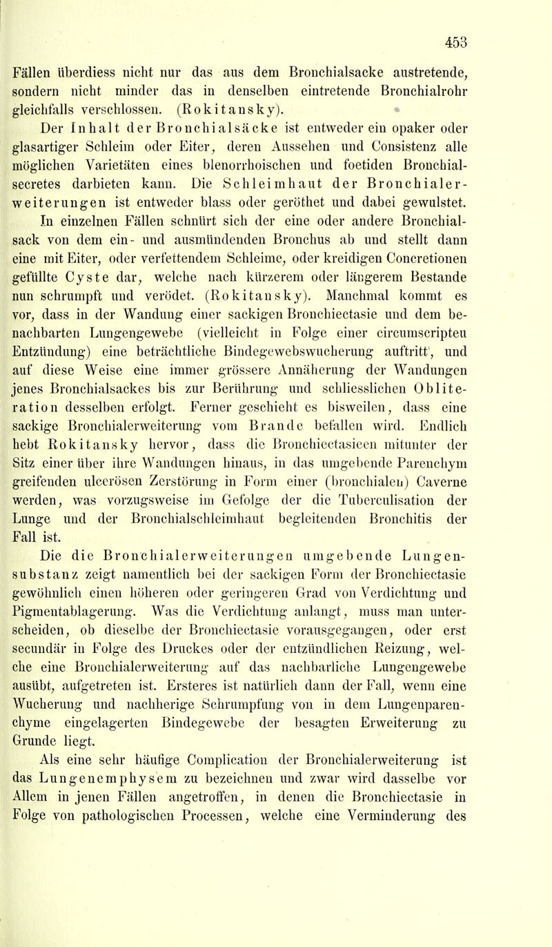 Fällen iiberdiess nicht nur das aus dem Bronchialsacke austretende, sondern nicht minder das in denselben eintretende Bronchialrohr gleichfalls verschlossen. (Rokitansky). Der Inhalt der Bronchial sacke ist entweder ein opaker oder glasartiger Schleim oder Eiter, deren Aussehen und Consistenz alle möglichen Varietäten eines blenorrhoischen und foetiden Bronchial- secretes darbieten kann. Die Schleimhaut der Bronchialer- weiterungen ist entweder blass oder geröthet und dabei gewulstet. In einzelnen Fällen schnürt sich der eine oder andere Bronchial- sack von dem ein- und ausmündenden Bronchus ab und stellt dann eine mit Eiter, oder verfettendem Schleime, oder kreidigen Concretionen gefüllte Cyste dar, welche nach kürzerem oder längerem Bestände nun schrumpft und verödet. (Rokitansky). Manchmal kommt es vor, dass in der Wandung einer sackigen Bronchiectasie und dem be- nachbarten Lungengewebe (vielleicht in Folge einer circumscripteu Entzündung) eine beträchtliche Bindegewebswucherung auftritt , und auf diese Weise eine immer grössere Annäherung der Wandungen jenes Bronchialsackes bis zur Berührung und schliesslichen Oblite- ration desselben erfolgt. Ferner geschieht es bisweilen, dass eine sackige Bronchialerweiterung vom Brande betiillen wird. Endlich hebt Rokitansky hervor, dass die Bronchicctasicen mitunter der Sitz einer über ihre Wandungen hinaus, in das umgebende Parenchym greifenden ulcerösen Zerstörung in Form einer (bronchialen) Caverne werden, was vorzugsweise im Gefolge der die Tuberculisation der Lunge und der Bronchialschleimhaut begleitenden Bronchitis der Fall ist. Die die Bronchialerweiteruugen umgebende Lungen- substanz zeigt namentlich bei der sackigen Form der Bronchiectasie gewöhnlich einen höheren oder geringeren Grad von Verdichtung und Pigmentablagerung. Was die Verdichtung anlangt, muss man unter- scheiden, ob dieselbe der Bronchiectasie vorausgegangen, oder erst secundär in Folge des Druckes oder der entzündlichen Reizung, wel- che eine Brouchialerweiterung auf das nachbarliche Lungengewebe ausübt, aufgetreten ist. Ersteres ist natürlich dann der Fall, wenn eine Wucherung und nachherige Schrumpfung von in dem Lungcnparen- chyme eingelagerten Bindegewebe der besagten Erweiterung zu Grunde liegt. Als eine sehr häufige Complication der Bronchialerweiterung ist das Lungenemphysem zu bezeichnen und zwar wird dasselbe vor Allem in jenen Fällen angetroffen, in denen die Bronchiectasie in Folge von pathologischen Processen, welche eine Verminderung des