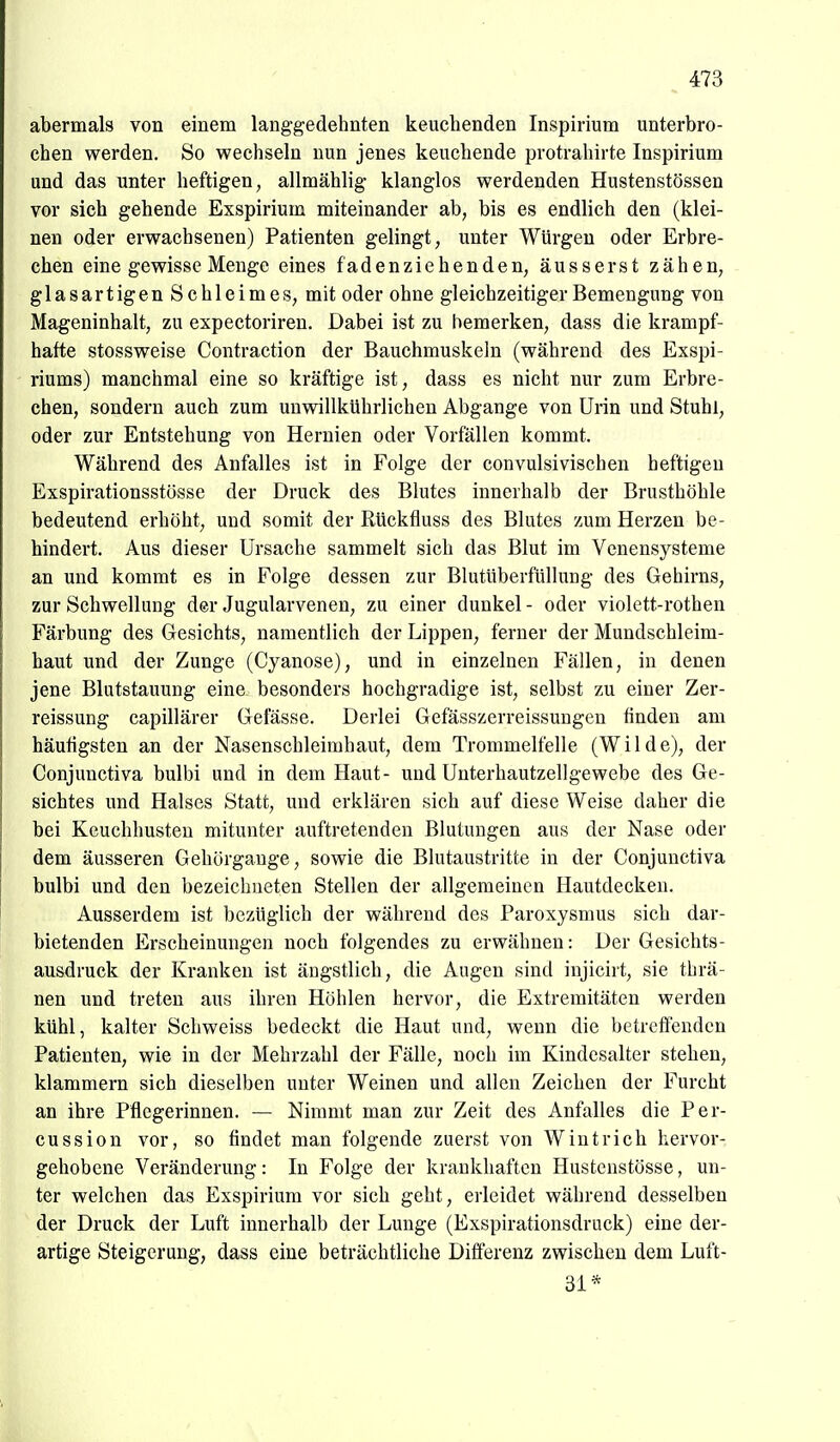 abermals von einem langgedehnten keuchenden Inspirium unterbro- chen werden. So wechseln nun jenes keuchende protrahirte Inspirium und das unter heftigen, allmählig klanglos werdenden Hustenstössen vor sich gehende Exspirium miteinander ab, bis es endlich den (klei- nen oder erwachsenen) Patienten gelingt, unter Würgen oder Erbre- chen eine gewisse Menge eines fadenziehenden, äusserst zähen, glasartigen Schleimes, mit oder ohne gleichzeitiger Bemengung von Mageninhalt, zu expectoriren. Dabei ist zu bemerken, dass die krampf- hafte stossweise Contraction der Bauchmuskeln (während des Exspi- riums) manchmal eine so kräftige ist, dass es nicht nur zum Erbre- chen, sondern auch zum unwillkührlichen Abgange von Urin und Stuhl, oder zur Entstehung von Hernien oder Vorfällen kommt. Während des Anfalles ist in Folge der convulsivischen heftigen Exspirationsstösse der Druck des Blutes innerhalb der Brusthöhle bedeutend erhöht, und somit der Rückfluss des Blutes zum Herzen be- hindert. Aus dieser Ursache sammelt sich das Blut im Venensysteme an und kommt es in Folge dessen zur BlutUberfüllung des Gehirns, zur Schwellung der Jugularvenen, zu einer dunkel - oder violett-rothen Färbung des Gesichts, namentlich der Lippen, ferner der Mundschleim- haut und der Zunge (Cyanose), und in einzelnen Fällen, in denen jene Blutstauung eine besonders hochgradige ist, selbst zu einer Zer- reissung capillärer Gefässe. Derlei Gefässzerreissungen finden am häufigsten an der Nasenschleimhaut, dem Trommelfelle (Wilde), der Conjunctiva bulbi und in dem Haut- und Unterhautzellgewebe des Ge- sichtes und Halses Statt, und erklären sich auf diese Weise daher die bei Keuchhusten mitunter auftretenden Blutungen aus der Nase oder dem äusseren Gehörgauge, sowie die Blutaustritte in der Conjunctiva bulbi und den bezeichneten Stellen der allgemeinen Hautdecken. Ausserdem ist bezüglich der während des Paroxysmus sich dar- bietenden Erscheinungen noch folgendes zu erwähnen: Der Gesichts- ausdruck der Kranken ist ängstlich, die Augen sind injicirt, sie thrä- nen und treten aus ihren Höhlen hervor, die Extremitäten werden kühl, kalter Schweiss bedeckt die Haut und, wenn die betreffenden Patienten, wie in der Mehrzahl der Fälle, noch im Kindesalter stehen, klammern sich dieselben unter Weinen und allen Zeichen der Furcht an ihre Pflegerinnen. — Nimmt man zur Zeit des Anfalles die Per- cussion vor, so findet man folgende zuerst von Wintrich hervor- gehobene Veränderung: In Folge der krankhaften Hustcnstösse, un- ter welchen das Exspirium vor sich geht, erleidet während desselben der Druck der Luft innerhalb der Lunge (Exspirationsdruck) eine der- artige Steigerung, dass eine beträchtliche Diflerenz zwischen dem Luft- 31*