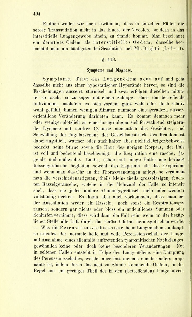 Endlich wollen wir noch erwähnen, dass in einzelnen Fällen die seröse Transsndation nicht in das Innere der Alveolen, sondern in das interstitielle Lungengewebe hinein, zu Stande kommt. Man bezeichnet ein derartiges Oedem als interstitielles Oedem; dasselbe beo- bachtet man am häufigsten bei Scarlatina und Mb. Brightii. (Lebert). §. 118. Sjinplome und Diagnose. Symptome. Tritt das Lungenödem acut auf und geht dasselbe nicht aus einer hypostatischen Hyperämie hervor, so sind die Erscheinungen äusserst stürmisch und zwar erfolgen dieselben mitun- ter so rasch, so zu sagen mit einem Schlage, dass das betreffende Individuum, nachdem es sich vordem ganz wohl oder doch relativ wohl gefühlt, binnen wenigen Minuten nunmehr eine geradezu ausser- ordentliche Veränderung darbieten kann. Es kommt demnach mehr oder weniger plötzlich zu einer hochgradigen sich fortwährend steigern- den Dyspnoe mit starker Cyanose namentlich des Gesichtes, und Schwellung der Jugularvenen; der Gesichtsausdruck des Kranken ist dabei ängstlich, warmer oder auch kalter aber nicht klebriger Schweiss bedeckt seine Stirne sowie die Haut des übrigen Körpers, der Puls ist voll und bedeutend beschleunigt, die Respiration eine rasche, ja- gende und mühevolle. Laute, schon auf einige Entfernung hörbare Rasselgeräusche begleiten sowohl das Tnspirium als das Exspirium, und wenn man das Ohr an die Thoraxwandungen anlegt, so vernimmt man die verschiedenartigsten, theils klein- theils grossblasigen, feuch- ten Rasselgeräusche, welche in der Mehrzahl der Fälle so intensiv sind, dass sie jedes andere Athmungsgeräusch mehr oder weniger vollständig decken. Es kann aber auch vorkommen, dass man bei der Auscultation weder ein Rassein, noch sonst ein Respirationsge- räusch, sondern gar nichts oder bloss ein undeutliches Summen oder Schlürfen vernimmt; diess wird dann der Fall sein, wenn an der bezüg- lichen Stelle alle Luft durch das seröse Infiltrat herausgetrieben wurde. — Was die P e r c u s s i 0 n s V e r h ä 11 n i s s e beim Lungenödeme anlangt, so erleidet der normale helle und volle Percussionsschall der Lunge, mit Ausnahme eines allenfalls auftretenden tympanitischen Nachklanges, gewöhnlich keine oder doch keine besonderen Veränderungen. Nur in seltenen Fällen entsteht in Folge des Lungenödems eine Dämpfung des Percussionsschalles, welche aber fast niemals eine besonders präg- nante ist, indem durch das acut zu Stande kommende Oedem, in der Regel nur ein geringer Theil der in den (betreffenden) Lungenalveo-