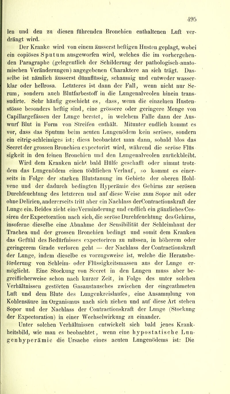 len und den zu diesen führenden Bronchien enthaltenen Luft ver- drängt wird. Der Kranke wird von einem äusserst heftigen Husten geplagt, wobei ein copiöses Sputum ausgeworfen wird, welches die im vorhergehen- den Paragraphe (gelegentlich der Schilderung der pathologisch-anato- mischen Veränderungen) angegebenen Charaktere an sich trägt. Das- selbe ist nämlich äusserst dünnflüssig, schaumig und entweder wasser- klar oder hellrosa. Letzteres ist dann der Fall, wenn nicht nur Se- rum, sondern auch Blutfarbestotf in die Lungenalveolen hinein trans- sudirte. Sehr häufig geschieht es, dass, wenn die einzelnen Husten- stösse besonders heftig sind, eine grössere oder geringere Menge von Capillargefässen der Lunge berstet, in welchem Falle dann der Aus- wurf Blut in Form von Streifen enthält. Mitunter endlich kommt es vor, dass das Sputum beim acuten Lungenödem kein seröses, sondern ein eitrig-schleimiges ist; diess beobachtet man dann, sobald talos das Secret der grossen Bronchien expectorirt wird, während die seröse Flüs- sigkeit in den feinen Bronchien und den Lungenalveolen zurückbleibt. Wird dem Kranken nicht bald Hülfe geschafft oder nimmt trotz- dem das Lungenödem einen tödtlichen Verlauf, ,so kommt es einer- seits in Folge der starken Blutstauung im Gebiete der oberen Hohl- vene und der dadurch bedingten Hyperämie des Gehirns zur serösen Durchfeuchtung des letzteren und auf diese Weise zum Sopor mit oder ohne Delirien, andererseits tritt aber einNachlass derContractionskraft der Lunge ein. Beides zieht eineVerminderung und endlich ein gänzliches Ces- siren der Expectoration nach sich, die seröse Durchfeuchtung des Gehirns, insoferne dieselbe eine Abnahme der Sensibilität der Schleimhaut der Trachea und der grossen Bronchien bedingt und somit dem Kranken das Gefühl des Bedürfnisses expectoriren zu müssen, in höherem oder geringerem Grade verloren geht — der Nachlass der Contractionskraft der Lunge, indem dieselbe es vorzugsweise ist, welche die Herausbe- förderung von Schleim- oder Flüssigkeitsmasseu aus der Lunge er- möglicht. Eine Stockung von Secret in den Lungen muss aber be- greiflicherweise schon nach kurzer Zeit, in Folge des unter solchen Verhältnissen gestörten Gasaustausches zwischen der eingeathmeten Luft und dem Blute des Lungenkreislaufes, eine Ansammlung von Kohlensäure im Organismus nach sich ziehen und auf diese Art stehen Sopor und der Nachlass der Contractionskraft der Lunge (Stockung der Expectoration) in einer Wechselwirkung zu einander. Unter solchen Verhältnissen entwickelt sich bald jenes Krank- heitsbild, wie man es beobachtet, wenn eine hypostatische Lun- genhyperämie die Ursache eines acuten Lungenödems ist: Die