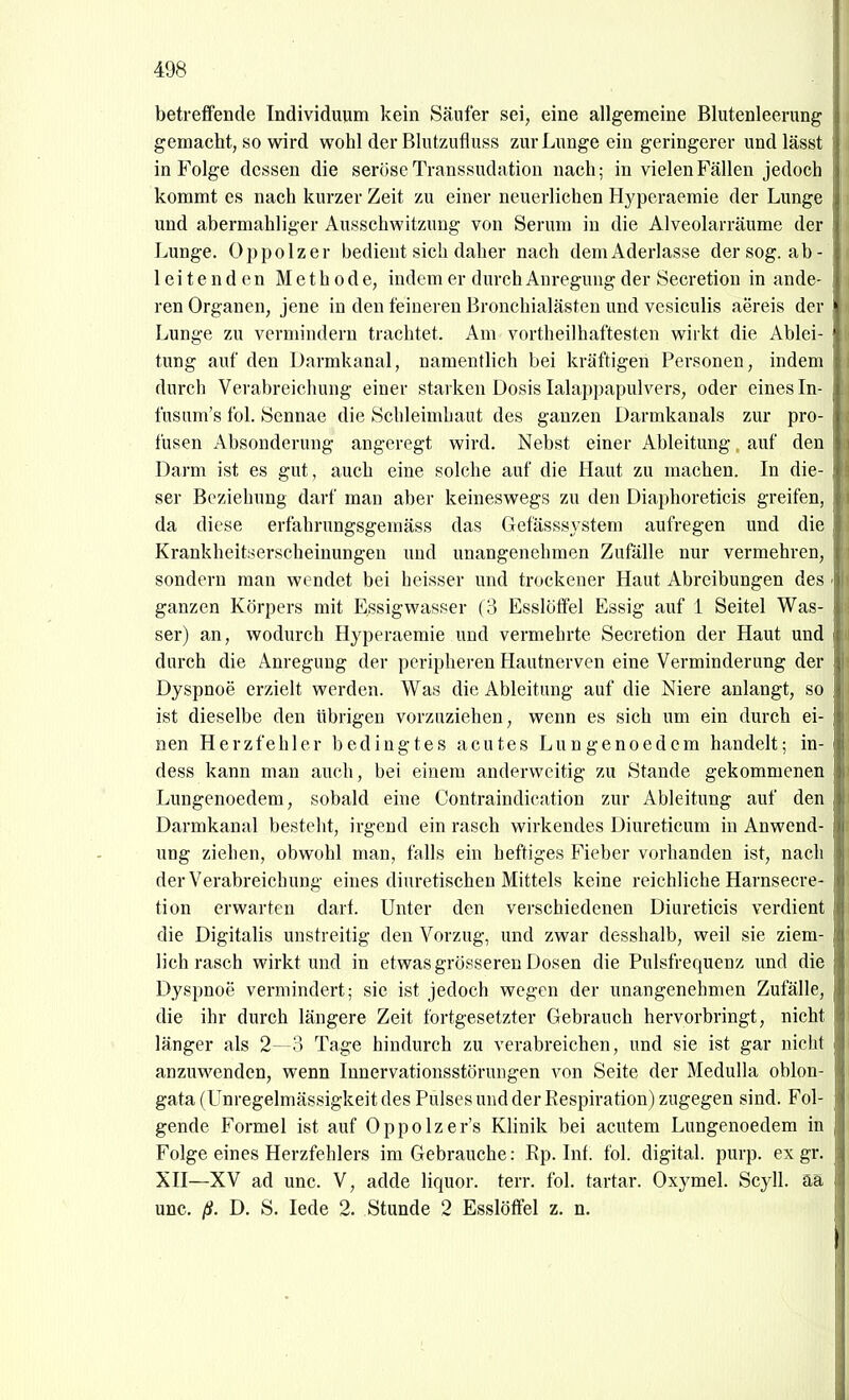 betreffende Individuum kein Säufer sei, eine allgemeine Blutenleerung gemacht, so wird wohl der Blutzufluss zur Lunge ein geringerer und lässt in Folge dessen die seröse Transsudation nach; in vielen Fällen jedoch kommt es nach kurzer Zeit zu einer neuerlichen Hyperaemie der Lunge und abermahliger Ausschwitzung von Serum in die Alveolarräume der Lunge. Oppolzer bedient sich daher nach dem Aderlasse der sog. ab- leitenden Methode, indem er durch Anregung der Secretion in ande- ren Organen, jene in den feineren Bronchialästen und vesiculis aereis der Lunge zu vermindern trachtet. Am vortheilhaftesten wirkt die Ablei- tung auf den Darmkanal, namentlich bei kräftigen Personen, indem durch Verabreichung einer starken Dosis Lalappapulvers, oder eines In- fusum's fol. Sennae die Schleimhaut des ganzen Darmkanals zur pro- fusen Absonderung angeregt wird. Nebst einer Ableitung. auf den Darm ist es gut, auch eine solche auf die Haut zu machen. In die- ser Beziehung darf man aber keineswegs zu den Diaphoreticis greifen, da diese erfahrungsgemäss das Gefässsystem aufregen und die Krankheitserscheinungen und unangenehmen Zufälle nur vermehren, sondern man wendet bei heisser und trockener Haut Abreibungen des ganzen Körpers mit Essigwasser (3 Esslöffel Essig auf 1 Seitel Was- ser) an, wodurch Hyperaemie und vermehrte Secretion der Haut und durch die Anregung der peripheren Hautnerven eine Verminderung der Dyspnoe erzielt werden. Was die Ableitung auf die Niere anlangt, so ist dieselbe den übrigen vorzuziehen, wenn es sich um ein durch ei- nen Herzfehler bedingtes acutes Lungenoed cm handelt; in- dess kann man auch, bei einem anderweitig zu Stande gekommenen Lungenoedem, sobald eine Contraindication zur Ableitung auf den Darmkanal besteht, irgend ein rasch wirkendes Diureticum in Anwend- ung ziehen, obwohl man, falls ein heftiges Fieber vorhanden ist, nach der Verabreichung eines diuretischen Mittels keine reichliche Harnsecre- tion erwarten darf. Unter den verschiedenen Diuretieis verdient die Digitalis unstreitig den Vorzug, und zwar desshalb, weil sie ziem- lich rasch wirkt und in etwas grösseren Dosen die Pulsfrequenz und die Dyspnoe vermindert; sie ist jedoch wegen der unangenehmen Zufälle, die ihr durch längere Zeit fortgesetzter Gebrauch hervorbringt, nicht länger als 2— 3 Tage hindurch zu verabreichen, und sie ist gar nicht anzuwenden, wenn Innervationsstörungen von Seite der Medulla oblon- gata (Unregelmässigkeit des Pulses und der Respiration) zugegen sind. Fol- gende Formel ist auf Oppolzer's Klinik bei acutem Lungenoedem in Folge eines Herzfehlers im Gebrauche: Rp. Inf. fol. digital, purp, ex gr. XII—XV ad unc. V, adde liquor. terr. fol. tartar. Oxymel. Scyll. aa unc. ß. D. S. lede 2. Stunde 2 Esslöffel z. n.