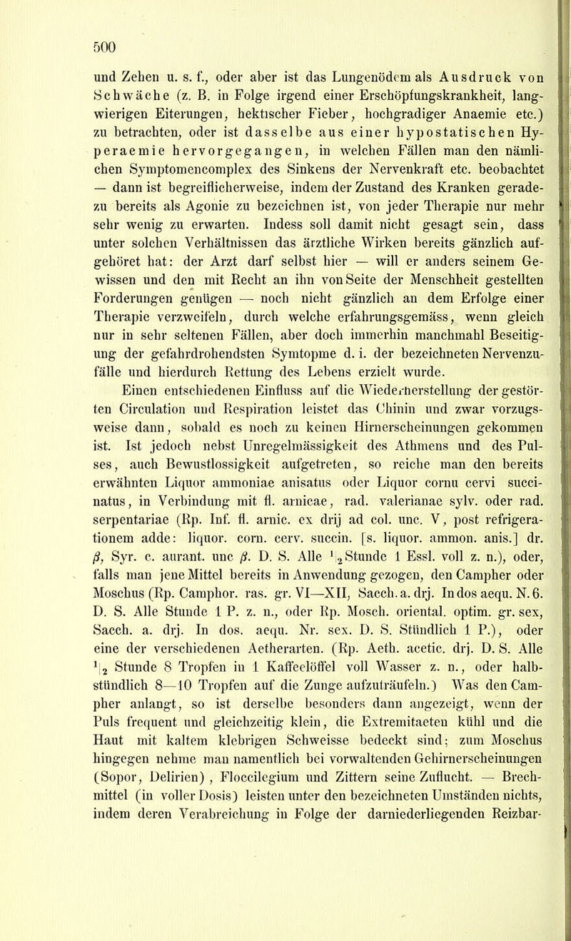 und Zehen u. s. f., oder aber ist das Lungenödem als Ausdruck von Schwäche (z. B. hi Folge irgend einer Erschöpfungskrankheit, lang- wierigen Eiterungen, hektischer Fieber, hochgradiger Anaemie etc.) zu betrachten, oder ist dasselbe aus einer hypostatischen Hy- peraemie hervorgegangen, in welchen Fällen man den nämli- chen Symptomencomplex des Sinkens der Nervenkraft etc. beobachtet — dann ist begreiflicherweise, indem der Zustand des Kranken gerade- zu bereits als Agonie zu bezeichnen ist, von jeder Therapie nur mehr sehr wenig zu erwarten. Indess soll damit nicht gesagt sein, dass unter solchen Verhältnissen das ärztliche Wirken bereits gänzlich auf- gehöret hat: der Arzt darf selbst hier — will er anders seinem Ge- wissen und den mit Recht an ihn von Seite der Menschheit gestellten Forderungen genügen — noch nicht gänzlich an dem Erfolge einer Therapie verzweifeln, durch welche erfahrungsgemäss, wenn gleich nur in sehr seltenen Fällen, aber doch immerhin manchmahl Beseitig- ung der gefahrdrohendsten Symtopme d. i. der bezeichneten Nervenzu- fälle und hierdurch Rettung des Lebens erzielt wurde. Einen entschiedeneu Einfluss auf die Wiedei tierstellung der gestör- ten Circulation und Respiration leistet das Chinin und zwar vorzugs- weise dann, sobald es noch zu keinen Hirnerscheinungen gekommen ist. Ist jedoch nebst Unregelmässigkeit des Athmens und des Pul- ses, auch Bewustlossigkeit aufgetreten, so reiche man den bereits erwähnten Liquor ammoniae anisatus oder Liquor cornu cervi succi- natus, in Verbindung mit fl. arnicae, rad. valerianae sylv. oder rad. serpentariae (Rp. Inf. fl. arnic. ex drij ad col. unc. V, post refrigera- tionem adde: liquor. com. cerv. succin. [s. liquor. ammon. anis.] dr. ß, Syr. c. aurant. unc ß. D. S. Alle ' 2 Stunde 1 Essl. voll z. n.), oder, falls man jene Mittel bereits in Anwendung gezogen, den Campher oder Moschus (Rp. Camphor. ras. gr. VI—XII, Sacch.a. drj. In dos aequ. N. 6. D. S. Alle Stunde 1 P. z. n., oder Rp. Mosch, oriental. optim. gr. sex, Sacch. a. drj. In dos. aequ. Nr. sex. D. S. Stündlich 1 P.), oder eine der verschiedenen Aetherarten. (Rp. Aeth. acetic. drj. D. S. Alle ' 2 Stunde 8 Tropfen in i KaffeelöflTel voll Wasser z. n., oder halb- stündlich 8—10 Tropfen auf die Zunge aufzuträufeln.) Was den Cam- pher anlangt, so ist derselbe besonders dann angezeigt, wenn der Puls frequent und gleichzeitig klein, die Extremitaeten kühl und die Haut mit kaltem klebrigen Schweisse bedeckt sind; zum Moschus hingegen nehme mau namentlich bei vorwaltenden Gehirnerscheinungen (Sopor, Delirien), Floccilcgium und Zittern seine Zuflucht. — Brech- mittel (in voller Dosis) leisten unter den bezeichneten Umständen nichts, indem deren Verabreichung in Folge der darniederliegenden Reizbar-