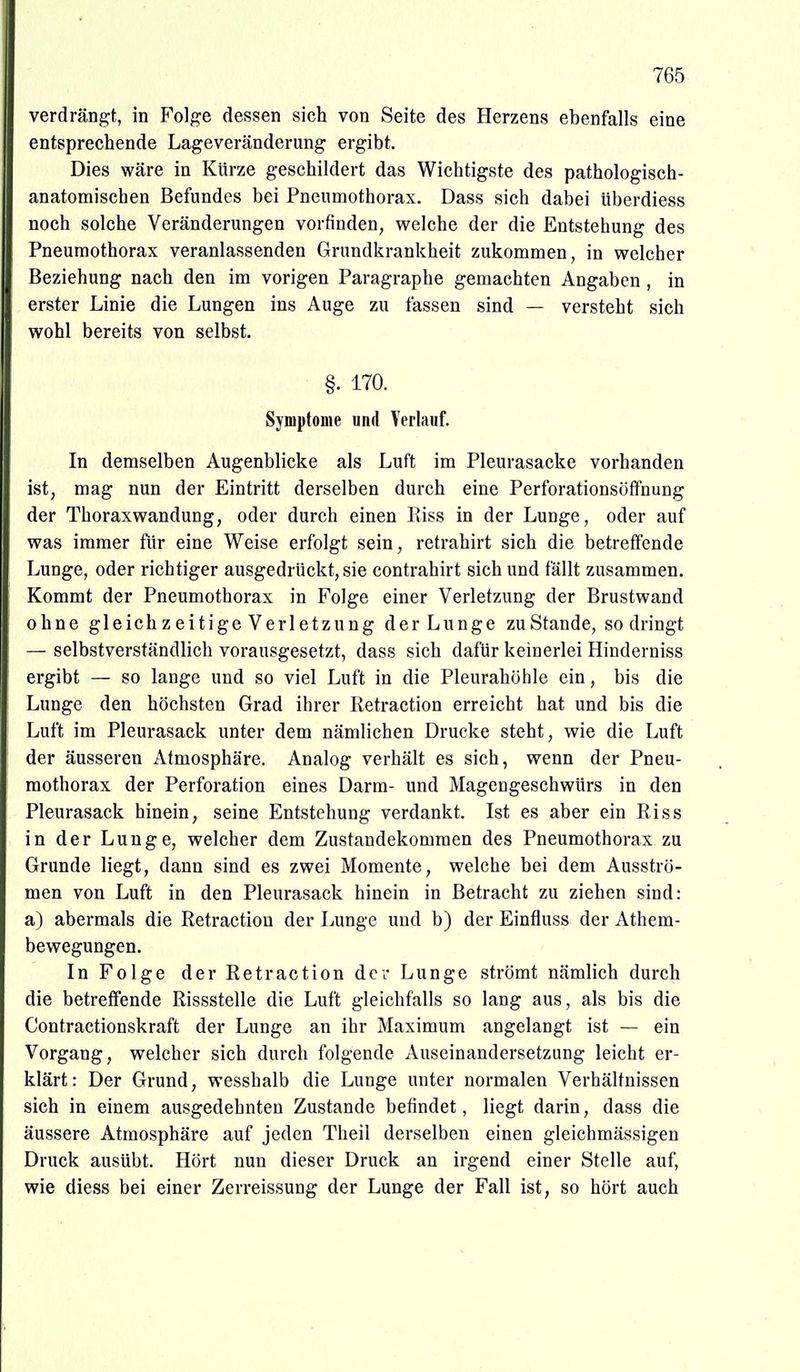 verdrängt, in Folge dessen sich von Seite des Herzens ebenfalls eine entsprechende Lageveränderung ergibt. Dies wäre in Kürze geschildert das Wichtigste des pathologisch- anatomischen Befundes bei Pneumothorax. Dass sich dabei überdiess noch solche Veränderungen vorfinden, welche der die Entstehung des Pneumothorax veranlassenden Grundkrankheit zukommen, in welcher Beziehung nach den im vorigen Paragraphe gemachten Angaben , in erster Linie die Lungen ins Auge zu fassen sind — versteht sich wohl bereits von selbst. §. 170. Symptome und Verlauf. In demselben Augenblicke als Luft im Pleurasäcke vorhanden ist, mag nun der Eintritt derselben durch eine Perforationsöffnung der Thoraxwandung, oder durch einen Riss in der Lunge, oder auf was immer für eine Weise erfolgt sein, retrahirt sich die betreffende Lunge, oder richtiger ausgedrückt, sie contrahirt sich und fällt zusammen. Kommt der Pneumothorax in Folge einer Verletzung der Brustwand ohne gleichzeitige Verletzung der Lunge zu Stande, so dringt — selbstverständlich vorausgesetzt, dass sich dafür keinerlei Hinderniss ergibt — so lange und so viel Luft in die Pleurahöiile ein, bis die Lunge den höchsten Grad ihrer Retraction erreicht hat und bis die Luft im Pleurasack unter dem nämlichen Drucke steht, wie die Luft der äusseren Atmosphäre. Analog verhält es sich, wenn der Pneu- mothorax der Perforation eines Darm- und Magengeschwürs in den Pleurasack hinein, seine Entstehung verdankt. Ist es aber ein Riss in der Lunge, welcher dem Zustandekommen des Pneumothorax zu Grunde liegt, dann sind es zwei Momente, welche bei dem Ausströ- men von Luft in den Pleurasack hinein in Betracht zu ziehen sind: a) abermals die Retraction der Lunge und b) der Einfluss der Athem- bewegungen. In Folge der Retraction der Lunge strömt nämlich durch die betreffende Rissstelle die Luft gleichfalls so lang aus, als bis die Contractionskraft der Lunge an ihr Maximum angelangt ist — ein Vorgang, welcher sich durch folgende Auseinandersetzung leicht er- klärt: Der Grund, wesshalb die Lunge unter normalen Verhältnissen sich in einem ausgedehnten Zustande befindet, liegt darin, dass die äussere Atmosphäre auf jeden Theil derselben einen gleicbmässigen Druck ausübt. Hört nun dieser Druck an irgend einer Stelle auf, wie diess bei einer Zerreissung der Lunge der Fall ist, so hört auch