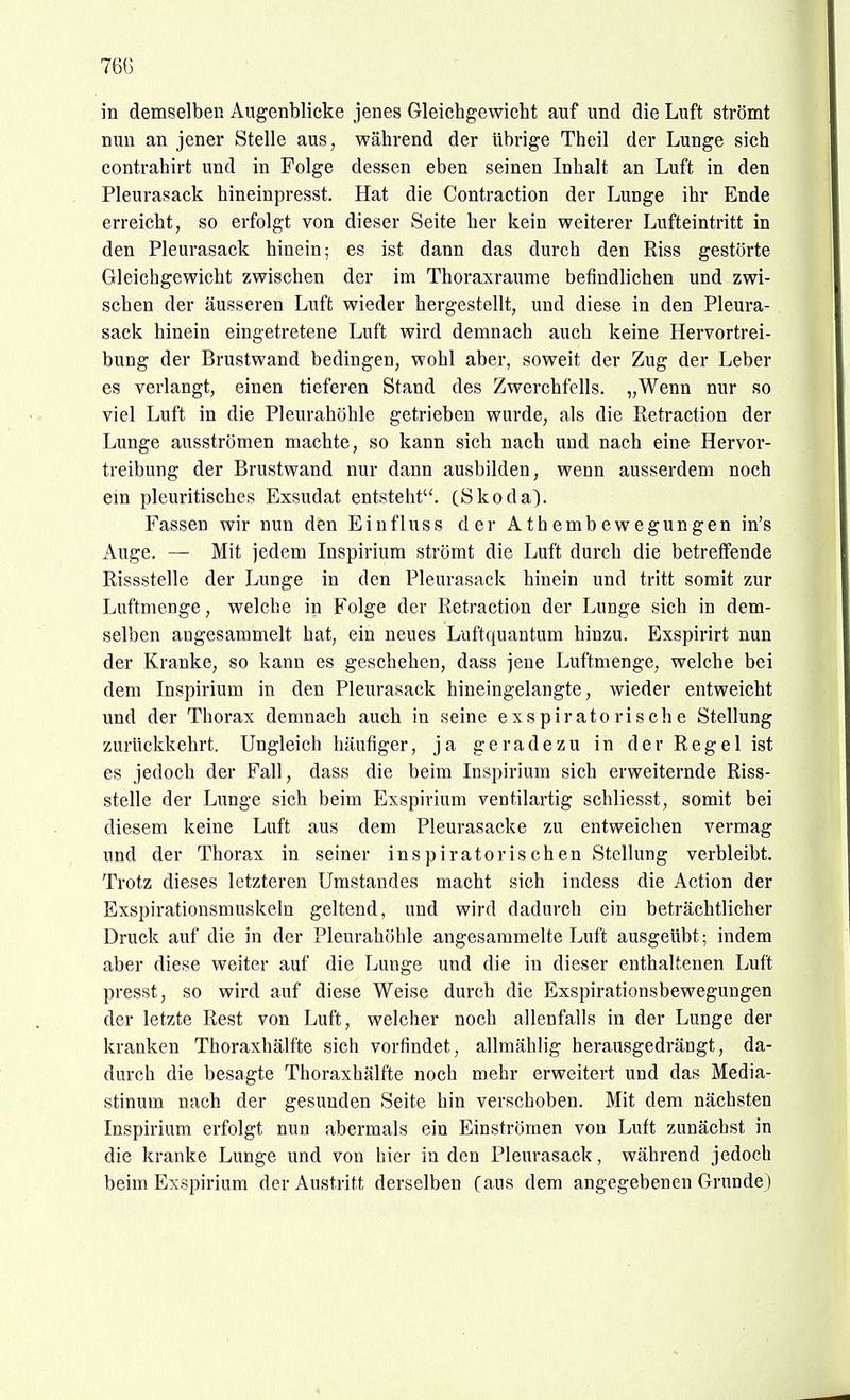 76() in demselben Augenblicke jenes Gleichgewicht auf und die Luft strömt nun an jener Stelle aus, während der übrige Theil der Lunge sich contrahirt und in Folge dessen eben seinen Inhalt an Luft in den Pleurasack hineinpresst. Hat die Contraction der Lunge ihr Ende erreicht, so erfolgt von dieser Seite her kein weiterer Lufteintritt in den Pleurasack hinein; es ist dann das durch den Riss gestörte Gleichgewicht zwischen der im Thoraxraume befindlichen und zwi- schen der äusseren Luft wieder hergestellt, und diese in den Pleura- sack hinein eingetretene Luft wird demnach auch keine Hervortrei- bung der Brustwand bedingen, wohl aber, soweit der Zug der Leber es verlangt, einen tieferen Stand des Zwerchfells. „Wenn nur so viel Luft in die Pleurahöhle getrieben wurde, als die Retraction der Lunge ausströmen machte, so kann sich nach und nach eine Hervor- treibung der Brustwand nur dann ausbilden, wenn ausserdem noch em pleuritisches Exsudat entsteht'^ (Skoda). Fassen wir nun den Einfluss der Athembewegungen in's Auge. — Mit jedem Inspirium strömt die Luft durch die betreffende Rissstelle der Lunge in den Pleurasack hinein und tritt somit zur Luftmenge, welche in Folge der Retraction der Lunge sich in dem- selben angesammelt hat, ein neues Luftquantum hinzu. Exspirirt nun der Kranke, so kann es geschehen, dass jene Luftmenge, welche bei dem Inspirium in den Pleurasack hineingelangte, wieder entweicht und der Thorax demnach auch in seine exspiratorische Stellung zurückkehrt. Ungleich häufiger, ja geradezu in der Regel ist es jedoch der Fall, dass die beim Inspirium sich erweiternde Riss- stelle der Lunge sich beim Exspirium ventilartig schliesst, somit bei diesem keine Luft aus dem Pleurasäcke zu entweichen vermag und der Thorax in seiner inspiratorischen Stellung verbleibt. Trotz dieses letzteren Umstandes macht sich indess die Action der Exspirationsmuskeln geltend, und wird dadurch ein beträchtlicher Druck auf die in der Pleurahöhle angesammelte Luft ausgeübt; indem aber diese weiter auf die Lunge und die in dieser enthaltenen Luft presst, so wird auf diese Weise durch die Exspirationsbewegungen der letzte Rest von Luft, welcher noch allenfalls in der Lunge der kranken Thoraxhälfte sich vorfindet, allmählig herausgedrängt, da- durch die besagte Thoraxhälfte noch mehr erweitert und das Media- stinum nach der gesunden Seite hin verschoben. Mit dem nächsten Inspirium erfolgt nun abermals ein Einströmen von Luft zunächst in die kranke Lunge und von hier in den Pleurasack, während jedoch beim Exspirium der Austritt derselben (aiK dem angegebenen Grunde)