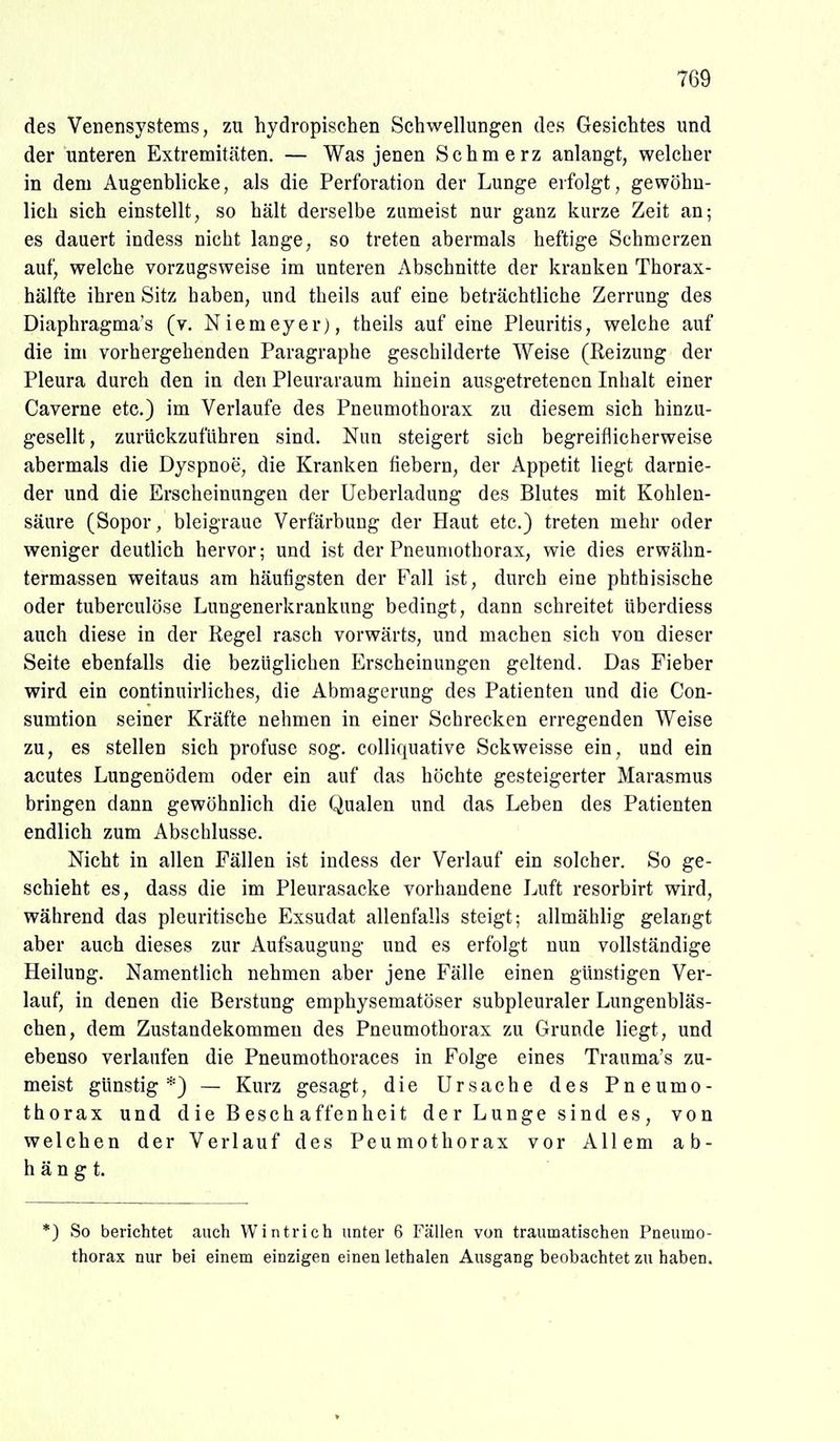 des Venensystems, zu hydropischen Schwellungen des Gesichtes und der unteren Extremitäten. — Was jenen Schmerz anlangt, welcher in dem Augenblicke, als die Perforation der Lunge erfolgt, gewöhn- lich sich einstellt, so hält derselbe zumeist nur ganz kurze Zeit an; es dauert indess nicht lange, so treten abermals heftige Schmerzen auf, welche vorzugsweise im unteren Abschnitte der kranken Thorax- hälfte ihren Sitz haben, und tbeils auf eine beträchtliche Zerrung des Diaphragma's (v. Niemeyer), theils auf eine Pleuritis, welche auf die im vorhergehenden Paragraphe geschilderte Weise (Reizung der Pleura durch den in den Pleuraraum hinein ausgetretenen Inhalt einer Caverne etc.) im Verlaufe des Pneumothorax zu diesem sich hinzu- gesellt , zurückzuführen sind. Nun steigert sich begreiflicherweise abermals die Dyspnoe, die Kranken fiebern, der Appetit liegt darnie- der und die Erscheinungen der Ueberladung des Blutes mit Kohlen- säure (Sopor, bleigraue Verfärbung der Haut etc.) treten mehr oder weniger deutlich hervor; und ist der Pneumothorax, wie dies erwähn- termassen weitaus am häufigsten der Fall ist, durch eine phthisische oder tuberculöse Lungenerkrankung bedingt, dann schreitet überdiess auch diese in der Kegel rasch vorwärts, und machen sich von dieser Seite ebenfalls die bezüglichen Erscheinungen geltend. Das Fieber wird ein continuirliches, die Abmagerung des Patienten und die Con- sumtion seiner Kräfte nehmen in einer Schrecken erregenden Weise zu, es stellen sich profuse sog. colliquative Sckweisse ein, und ein acutes Lungenödem oder ein auf das höchte gesteigerter Marasmus bringen dann gewöhnlich die Qualen und das Leben des Patienten endlich zum Abschlüsse. Nicht in allen Fällen ist indess der Verlauf ein solcher. So ge- schieht es, dass die im Pleurasäcke vorhandene Luft resorbirt wird, während das pleuritische Exsudat allenfalls steigt; allmählig gelangt aber auch dieses zur Aufsaugung und es erfolgt nun vollständige Heilung. Namentlich nehmen aber jene Fälle einen günstigen Ver- lauf, in denen die Berstung emphysematöser subpleuraler Lungenbläs- chen, dem Zustandekommen des Pneumothorax zu Grunde liegt, und ebenso verlaufen die Pneumothoraces in Folge eines Trauma's zu- meist günstig*) — Kurz gesagt, die Ursache des Pneumo- thorax und die Beschaffenheit der Lunge sind es, von welchen der Verlauf des Peumothorax vor Allem ab- hängt. *) So berichtet auch Wintrich unter 6 Fällen von traumatischen Pneumo- thorax nur bei einem einzigen einen lethalen Ausgang beobachtet zu haben.