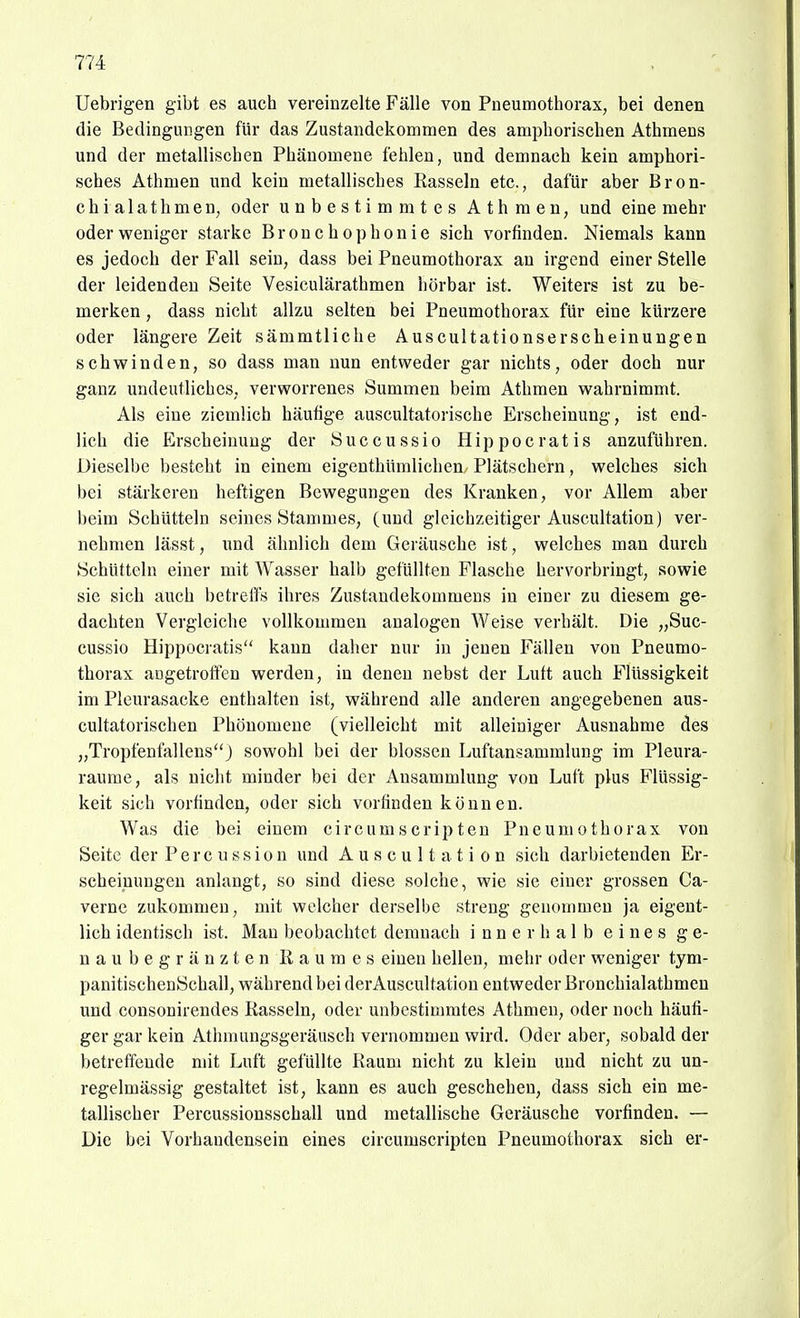 Uebrigen gibt es auch vereinzelte Fälle von Pneumothorax, bei denen die Bedingungen für das Zustandekommen des amphorischen Athmens und der metallischen Phänomene fehlen, und demnach kein amphori- sches Äthmen und kein metallisches Rasseln etc., dafür aber Bron- chialathmen, oder unbestimmtes Athraen^ und eine mehr oder weniger starke Broncho phonie sich vorfinden. Niemals kann es jedoch der Fall sein, dass bei Pneumothorax au irgend einer Stelle der leidenden Seite Vesiculärathmen hörbar ist. Weiters ist zu be- merken , dass nicht allzu selten bei Pneumothorax für eine kürzere oder längere Zeit sämmtliche Auscultationserscheinungen schwinden, so dass man nun entweder gar nichts, oder doch nur ganz undeutliches, verworrenes Summen beim Athmen wahrnimmt. Als eine ziemlich häufige auscultatorische Erscheinung, ist end- lich die Erscheinung der Succussio Hippoeratis anzuführen. Dieselbe besteht in einem eigenthümlichen Plätschern, welches sich bei stärkeren heftigen Bewegungen des Kranken, vor Allem aber beim Schütteln seines Stammes, (und gleichzeitiger Auscultation) ver- nehmen lässt, und ähnlich dem Geräusche ist, welches man durch Schütteln einer mit Wasser halb gefüllten Flasche hervorbringt, sowie sie sich auch betreffs ihres Zustandekommens in einer zu diesem ge- dachten Vergleiche vollkommen analogen Weise vei'hält. Die „Suc- cussio Hippocratis kann daher nur in jenen Fällen von Pneumo- thorax angetroffen werden, in denen nebst der Luft auch Flüssigkeit im Pleurasäcke enthalten ist, während alle anderen angegebenen aus- cultatorischen Phönomene (vielleicht mit alleiniger Ausnahme des „Tropfenfallens3 sowohl bei der blossen Luftansammlung im Pleura- räume, als nicht minder bei der Ansammlung von Luft plus Flüssig- keit sich vorfinden, oder sich vorfinden können. Was die bei einem circumscripten Pneumothorax von Seite der P e r c u s s i o n und Auscultation sich darbietenden Er- scheinungen anlangt, so sind diese solche, wie sie einer grossen Ca- verne zukommen, mit welcher derselbe streng genommen ja eigent- lich identisch ist. Man beobachtet demnach innerhalb eines ge- naubegränzten Raumes einen hellen, mein- oder weniger tym- panitischenSchall, während bei derAuscultation entweder Bronchialathmen und consonirendes Rasseln, oder unbestimmtes Athmen, oder noch häufi- ger gar kein Athmuugsgeräusch vernommen wird. Oder aber, sobald der betreffende mit Luft gefüllte Raum nicht zu klein und nicht zu un- regelmässig gestaltet ist, kann es auch geschehen, dass sich ein me- tallischer Percussionsschall und metallische Geräusche vorfinden. — Die bei Vorhandensein eines circumscripten Pneumothorax sich er-