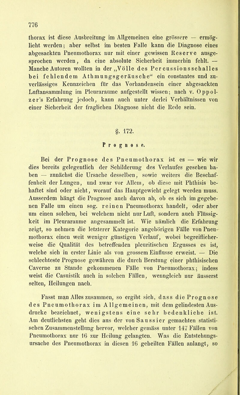 thorax ist diese Ausbreitung im Allgemeinen eine grössere — ermög- licht werden; aber selbst im besten Falle kann die Diagnose eines abgesackten Pneumothorax nur mit einer gewissen Keserve ausge- sprochen werden, da eine absolute Sicherheit immerhin fehlt. — Manche Autoren wollten in der „Völle des Per cussionsschalles bei fehlendem Athmungsgeräusche ein constantes und zu- verlässiges Kennzeichen für das Vorhandensein einer abgesackten Luftansammlung im Pleuraräume aufgestellt wissen; nach v. Oppol- zer's Erfahrung jedoch, kann auch unter derlei Verhältnissen von einer Sicherheit der fraglichen Diagnose nicht die Rede sein. §. 172. Prognose. Bei der Prognose des Pneumothorax ist es — wie wir dies bereits gelegentlich der Schilderung des Verlaufes gesehen ha- ben — zunächst die Ursache desselben, sowie weiters die Beschaf- fenlieit der Lungen, und zwar vor Allem, ob diese mit Phthisis be- haftet sind oder nicht, worauf das Hauptgewicht gelegt werden muss. Ausserdem hängt die Prognose auch davon ab, ob es sich im gegebe- nen Falle um einen sog. reinen Pneumothorax handelt, oder aber um einen solchen, bei welchem nicht nur Luft, sondern auch Flüssig- keit im Pleuraräume angesammelt ist. Wie nämlich die Erfahrung zeigt, so nehmen die letzterer Kategorie angehörigen Fälle von Pneu- mothorax einen weit weniger günstigen Verlauf, wobei begreiflicher- weise die Qualität des betretfenden pleuritischen Ergusses es ist, welche sich in erster Linie als von grossem Einflüsse erweist. — Die schlechteste Prognose gewähren die durch Berstung einer phthisischen Caverne zu Stande gekommenen Fälle von Pneumothorax; indess weist die Casuistik auch in solchen Fällen, wenngleich nur äusserst selten, Heilungen nach. Fasst man Alles zusammen, so ergibt sich, dass die Prognose des Pneumothorax im Allgemeinen, mit dem gelindesten Aus- drucke bezeichnet, wenigstens eine sehr bedenkliche ist. Am deutlichsten geht dies aus der vonSaussier gemachten statisti- schen Zusammenstellung hervor, welcher gemäss unter 147 J^ällen von Pneumothorax nur 16 zur Heilung gelangten. Was die Entstehungs- ursache des Pneumothorax in diesen 16 geheilten Fällen anlangt, so