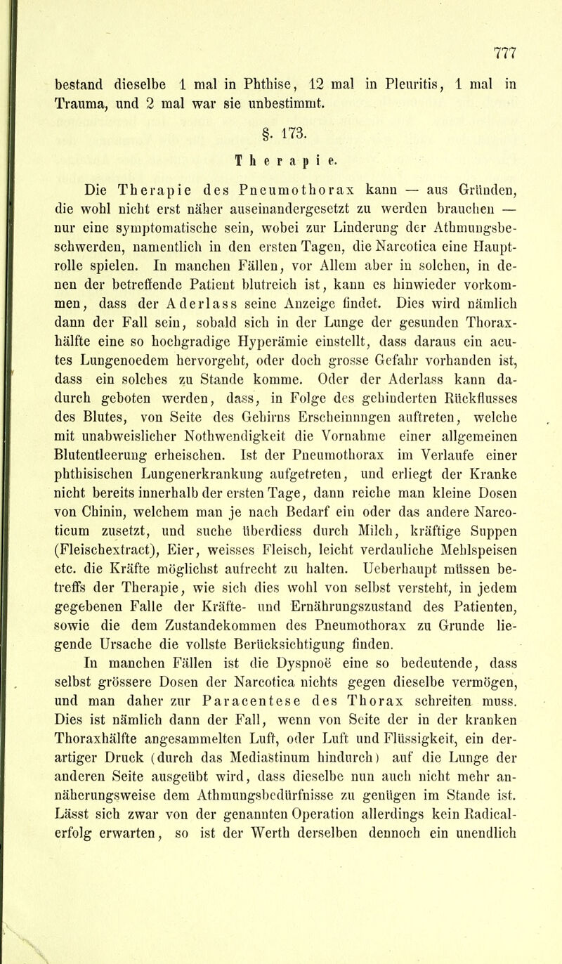 bestand dieselbe 1 mal in Phtbise, 12 mal in Pleuritis, 1 mal in Trauma, und 2 mal war sie unbestimmt, §. 173. Therapie. Die Therapie des Pneumothorax kann — aus Gründen, die wohl nicht erst näher auseinandergesetzt zu werden brauchen — nur eine symptomatische sein, wobei zur Linderung der Athmuugsbe- schwerden, namentlich in den ersten Tagen, die Narcotica eine Haupt- rolle spielen. In manchen Fällen, vor Allem aber in solchen, in de- nen der betreffende Patient blutreich ist, kann es hinwieder vorkom- men, dass der Aderlass seine Anzeige findet. Dies wird nämlich dann der Fall sein, sobald sich in der Lunge der gesunden Thorax- hälfte eine so hochgradige Hyperämie einstellt, dass daraus ein acu- tes Lungenoedem hervorgeht, oder doch grosse Gefahr vorhanden ist, dass ein solches zu Stande komme. Oder der Aderlass kann da- durch geboten werden, dass, in Folge des gehinderten Rückflusses des Blutes, von Seite des Gehirns Erscheinungen auftreten, welche mit unabweislicher Nothwendigkeit die Vornahme einer allgemeinen Blutentleeruug erheischen. Ist der Pneumothorax im Verlaufe einer phthisischen Lungenerkrankung aufgetreten, und erliegt der Kranke nicht bereits innerhalb der ersten Tage, dann reiche man kleine Dosen von Chinin, welchem man je nach Bedarf ein oder das andere Narco- ticum zusetzt, und suche überdiess durch Milch, kräftige Suppen (Fleischextract), Eier, weisses Fleisch, leicht verdauliche Mehlspeisen etc. die Kräfte möglichst aufrecht zu halten. Ueberhaupt müssen be- treffe der Therapie, wie sich dies wohl von selbst versteht, in jedem gegebenen Falle der Kräfte- und Ernährungszustand des Patienten, sowie die dem Zustandekommen des Pneumothorax zu Grunde lie- gende Ursache die vollste Berücksichtigung finden. In manchen Fällen ist die Dyspnoe eine so bedeutende, dass selbst grössere Dosen der Narcotica nichts gegen dieselbe vermögen, und man daher zur Paracentese des Thorax schreiten muss. Dies ist nämlich dann der Fall, wenn von Seite der in der kranken Thoraxhälfte angesammelten Luft, oder Luft und Flüssigkeit, ein der- artiger Druck (durch das Mediastinum hindurch) auf die Lunge der anderen Seite ausgeübt wird, dass dieselbe nun auch nicht mehr an- näherungsweise dem Athmungsbedürfnisse zu genügen im Stande ist. Lässt sich zwar von der genannten Operation allerdings kein Kadical- erfolg erwarten, so ist der Werth derselben dennoch ein unendlich