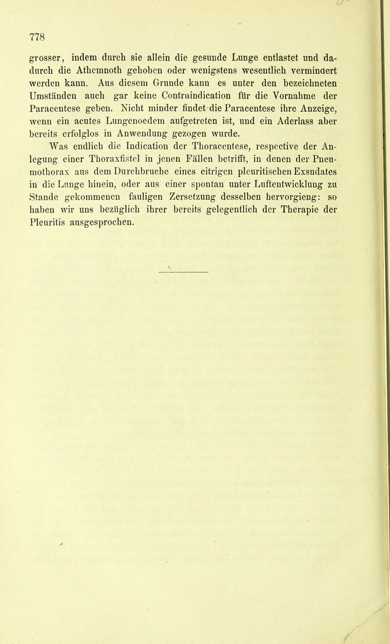 grosser, indem durch sie allein die gesunde Lunge entlastet und da- durch die Athcmnoth gehoben oder wenigstens wesentlich vermindert werden kann. Aus diesem Grunde kann es unter den bezeichneten Umständen auch gar keine Contraindication für die Vornahme der Paracentese geben. Nicht minder findet die Paracentese ihre Anzeige, wenn ein acutes Lungenoedem aufgetreten ist, und ein Aderlass aber bereits erfolglos in Anwendung gezogen wurde. Was endlich die Indication der Thoracentese, respective der An- legung einer Thoraxfistel in jenen Fällen betrifft, in denen der Pneu- mothorax aus dem Durchbruche eines eitrigen pleuritischen Exsudates in die Lunge hinein, oder aus einer spontan unter Luftentwicklung zu Stande gekommenen fauligen Zersetzung desselben hervorgieng: so haben wir uns bezüglich ihrer bereits gelegentlich der Therapie der Pleuritis ausgesprochen.