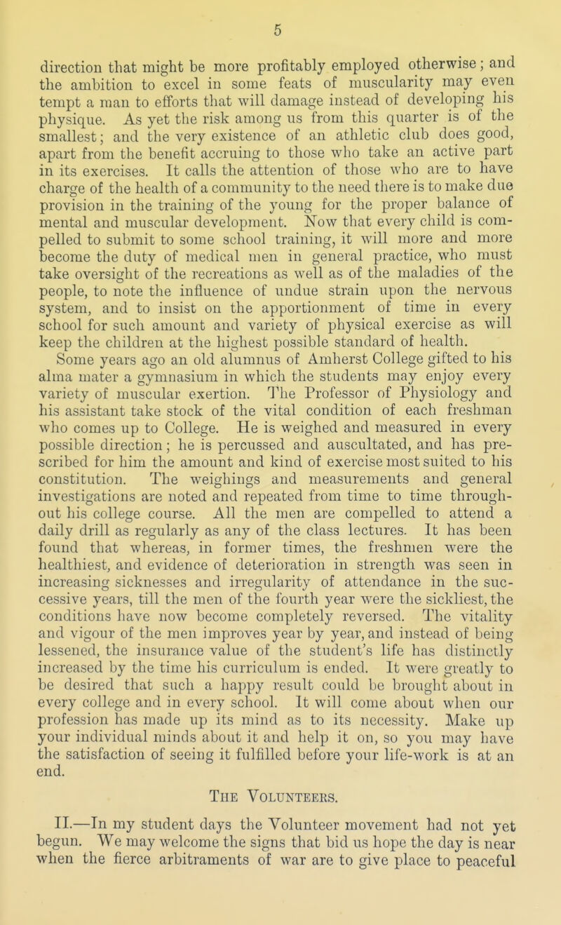 direction that might be more profitably employed otherwise; and the ambition to excel in some feats of muscularity may even tempt a man to efforts that will damage instead of developing his physique. As yet the risk among us from this quarter is of the smallest; and the very existence of an athletic club does good, apart from the benefit accruing to those who take an active part in its exercises. It calls the attention of those who are to have charge of the health of a community to the need there is to make due provision in the training of the young for the proper balance of mental and muscular development. Now that every child is com- pelled to submit to some school training, it will more and more become the duty of medical men in general practice, who must take oversight of the recreations as well as of the maladies of the people, to note the influence of undue strain upon the nervous system, and to insist on the apportionment of time in every school for such amount and variety of physical exercise as will keep the children at the highest possible standard of health. Some years ago an old alumnus of Amherst College gifted to his alma mater a gymnasium in which the students may enjoy every variety of muscular exertion. The Professor of Physiology and his assistant take stock of the vital condition of each freshman who comes up to College. He is weighed and measured in every possible direction; he is percussed and auscultated, and has pre- scribed for him the amount and kind of exercise most suited to his constitution. The weighings and measurements and general investigations are noted and repeated from time to time through- out his college course. All the men are compelled to attend a daily drill as regularly as any of the class lectures. It has been found that whereas, in former times, the freshmen were the healthiest, and evidence of deterioration in strength was seen in increasing sicknesses and irregularity of attendance in the suc- cessive years, till the men of the fourth year were the sickliest, the conditions have now become completely reversed. The vitality and vigour of the men improves year by year, and instead of being lessened, the insurance value of the student's life has distinctly increased by the time his curriculum is ended. It were greatly to be desired that such a happy result could be brought about in every college and in every school. It will come about when our profession has made up its mind as to its necessity. Make up your individual minds about it and help it on, so you may have the satisfaction of seeing it fulfilled before your life-work is at an end. The Volunteers. II.—In my student days the Volunteer movement had not yet begun. We may welcome the signs that bid us hope the day is near when the fierce arbitraments of war are to give place to peaceful