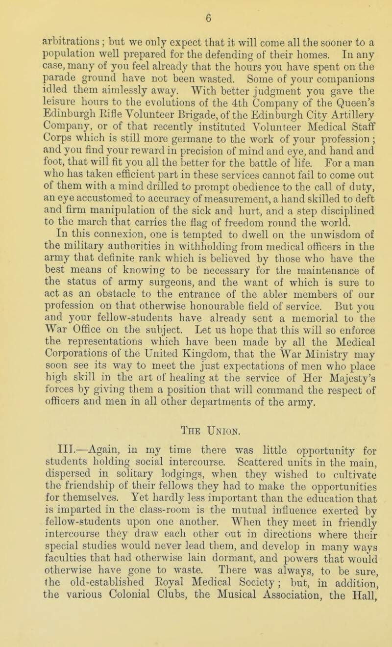 arbitrations ; but we only expect that it will come all the sooner to a population well prepared for the defending of their homes. In any case, many of you feel already that the hours you have spent on the parade ground have not been wasted. Some of your companions idled them aimlessly away. With better judgment you gave the leisure hours to the evolutions of the 4th Company of the Queen's Edinburgh Eifle Volunteer Brigade, of the Edinburgh City Artillery Company, or of that recently instituted Volunteer Medical Staff Corps which is still more germane to the work of your profession; and you find your reward in precision of mind and eye, and hand and foot, that will fit you all the better for the battle of life. Eor a man who has taken efficient part in these services cannot fail to come out of them with a mind drilled to prompt obedience to the call of duty, an eye accustomed to accuracy of measurement, a hand skilled to deft and firm manipulation of the sick and hurt, and a step disciplined to the march that carries the flag of freedom round the wwld. In this connexion, one is tempted to dwell on the unwisdom of the military authorities in withholding from medical officers in the army that definite rank which is believed by those who have the best means of knowing to be necessary for the maintenance of the status of army surgeons, and the want of which is sure to act as an obstacle to the entrance of the abler members of our profession on that otherwise honourable field of service. But you and your fellow-students have already sent a memorial to the War Office on the subject. Let us hope that this will so enforce the representations which have been made by all the Medical Corporations of the United Kingdom, that the War Ministry may soon see its way to meet the just expectations of men who place high skill in the art of healing at the service of Her Majesty's forces by giving them a position that M'ill command the respect of officers and men in all other departments of the army. The Union. III.—Again, in my time there was little opportunity for students holding social intercourse. Scattered units in the main, dispersed in solitary lodgings, when they wished to cultivate the friendship of their fellows they had to make the opportunities for themselves. Yet hardly less important than the education that is imparted in the class-room is the mutual influence exerted by fellow-students upon one another. When they meet in friendly intercourse they draw each other out in directions where their special studies would never lead them, and develop in many ways faculties that had otherwise lain dormant, and powers that would otherwise have gone to waste. There was always, to be sure, the old-established Royal Medical Society; but, in addition, the various Colonial Clubs, the Musical Association, the Hall,