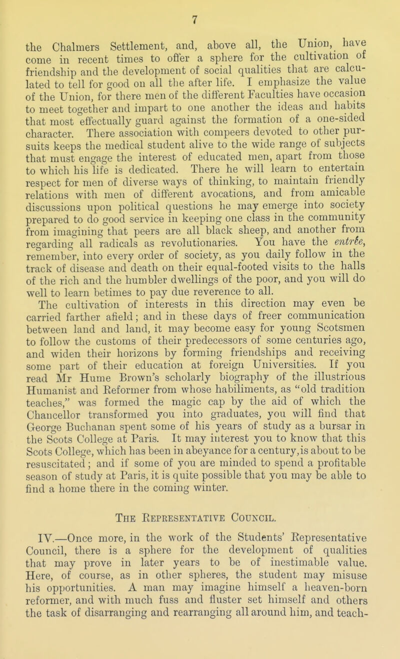 the Chalmers Settlement, and, above all, the Union, have come in recent times to ofier a sphere for the cultivation of friendship and the development of social qualities that are calcu- lated to tell for good on all tlie after life. I emphasize the value of the Union, for there men of the different Faculties have occasion to meet together and impart to one another the ideas and ha,bits that most effectually guard against the formation of a one-sided character. There association with compeers devoted to other pur- suits keeps the medical student alive to the wide range of subjects that must engage the interest of educated men, apart from those to which his life is dedicated. There he will learn to entertain respect for men of diverse ways of thinking, to maintain friendly relations with men of different avocations, and from amicable discussions upon political questions he may emerge into society prepared to do good service in keeping one class in the community from imagining that peers are all black sheep, and another from regarding all radicals as revolutionaries. You have the entrk, remember, into every order of society, as you daily follow in the track of disease and death on their equal-footed visits to the halls of the rich and the humbler dwellings of the poor, and you will do well to learn betimes to pay due reverence to all. The cultivation of interests in this direction may even be carried farther afield; and in these days of freer communication between land and land, it may become easy for young Scotsmen to follow the customs of their predecessors of some centuries ago, and widen their horizons by forming friendships and receiving some part of their education at foreign Universities. If you read Mr Hume Brown's scholarly biography of the illustrious Humanist and Keformer from whose habiliments, as old tradition teaches, was formed the magic cap by the aid of which the Chancellor transformed you into graduates, you will find that George Buchanan spent some of his years of study as a bursar in the Scots College at Paris. It may interest you to know that this Scots College, which has been in abeyance for a century,is about to be resuscitated; and if some of you are minded to spend a profitable season of study at Paris, it is quite possible that you may be able to find a home there in the coming winter. The PtEPRESENTATlVE COUNCIL. lY.—Once more, in the work of the Students' Eepresentative Council, there is a sphere for the development of qualities that may prove in later years to be of inestimable value. Here, of course, as in other spheres, the student may misuse his opportunities. A man may imagine himself a heaven-born reformer, and with much fuss and fluster set himself and others the task of disarranging and rearranging all around him, and teach-