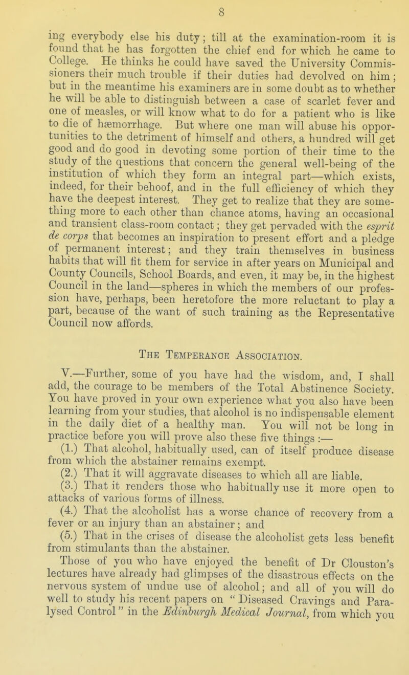 ing everybody else his duty; till at the examination-room it is found that he has forgotten the chief end for which he came to College. He thinks he could have saved the University Commis- sioners their much trouble if their duties had devolved on him; but in the meantime his examiners are in some doubt as to whether he will be able to distinguish between a case of scarlet fever and one of measles, or will know what to do for a patient who is like to die of haemorrhage. But where one man will abuse his oppor- tunities to the detriment of himself and others, a hundred will get good and do good in devoting some portion of their time to the study of the questions that concern the general well-being of the institution of which they form an integral part—which exists, indeed, for their behoof, and in the full efficiency of which they have the deepest interest. They get to realize that they are some- thing more to each other than chance atoms, having an occasional and transient class-room contact; they get pervaded with the es2-)rit de corps that becomes an inspiration to present effort and a pledge of permanent interest; and they train themselves in business habits that will lit them for service in after years on Municipal and County Councils, School Boards, and even, it may be, in the highest Council in the land—spheres in which the members of our profes- sion have, perhaps, been heretofore the more reluctant to play a part, because of the want of such training as the Kepresentative Council now affords. The Temperance Association. v.—Further, some of you have had the wisdom, and, I shall add, the courage to be members of the Total Abstinence Society. You have proved in your own experience what you also have been learning from your studies, that alcohol is no indispensable element in the daily diet of a healthy man. You will not be long in practice before you will prove also these five things :— ^ (1.) That alcohol, habitually used, can of itself produce disease from which the abstainer remains exempt. (2.) That it will aggravate diseases to which all are liable. (3.) That it renders those who habitually use it more open to attacks of various forms of illness. (4.) That the alcoholist has a worse chance of recovery from a fever or an injury than an abstainer; and (5.) That in the crises of disease the alcoholist gets less benefit from stimulants than the abstainer. Those of you who have enjoyed the benefit of Dr Clouston's lectures have already had glimpses of the disastrous effects on the nervous system of undue use of alcohol; and all of you will do well to study his recent papers on  Diseased Cravings and Para- lysed Control in the Edinburgh Medical Journal, from which you