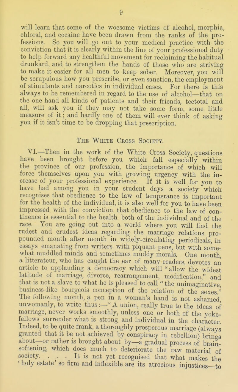 will learn that some of the woesome victims of alcohol, morphia, chloral, and cocaine have been drawn from the ranks of the pro- fessions. So you will go out to your medical practice with the conviction that it is clearly within the line of your professional duty to help forward any healthful movement for reclaiming the habitual drunkard, and to strengthen the hands of those who are striving to make it easier for all men to keep sober. Moreover, you will be scrupulous how you prescribe, or even sanction, the employment of stimulants and narcotics in individual cases. Tor there is this always to be remembered in regard to the use of alcohol—that on the one hand all kinds of patients and their friends, teetotal and all, will ask you if they may not take some form, some little measure of it; and hardly one of them will ever think of asking you if it isn't time to be dropping that prescription. The White Cross Society. VI.—Then in the work of the White Cross Society, questions have been brought before you which fall especially within the province of our profession, the importance of which will force themselves upon you with growing urgency with the in- crease of your professional experience. If it is well for you to have had among you in your student days a society which recognises that obedience to the law of temperance is important for the health of the individual, it is also well for you to have been impressed with the conviction that obedience to the law of con- tinence is essential to the health both of the individual and of the race. You are going out into a world where you will find the rudest and crudest ideas regarding the marriage relations pro- pounded month after month in widely-circulating periodicals, in essays emanating from writers with piquant pens, but with some- what muddled minds and sometimes muddy morals. One month a litterateur, who has caught the ear of many readers, devotes an article to applauding a democracy which will  allow the widest latitude of marriage, divorce, rearrangement, modification, and that is not a slave to what he is pleased to call  the unimao-inative business-like bourgeois conception of the relation of the sexes. The following month, a pen in a woman's hand is not ashamed unwomanly, to write thus:—A union, really true to the ideas of marriage, never works smoothly, unless one or both of the yoke- fellows surrender what is strong and individual in the character. Indeed, to be quite frank, a thoroughly prosperous marriage (always granted that it be not achieved by conspiracy in rebellion) brings about—or rather is brought about by—a gradual process of brain- softening, which does much to deteriorate the raw material of society. , ^. . It is not yet recognised that what makes the 'holy estate' so firm and inflexible are its atrocious injustices—to