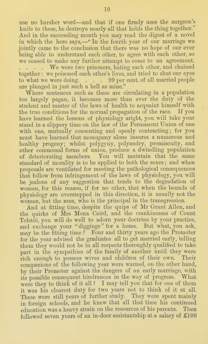 use no harsher word—and that if one firmly uses the surgeon's knife to these, he destroys nearly all that holds the thing together. And in the succeeding month you may read the digest of a novel in which the hero says,— In the fourth year of our marriage we jointly came to the conclusion that there was no hope of our ever being able to understand each other, to agree with each other, so we ceased to make any further attempt to come to an agreement. . . . . We were two prisoners, hating each other, and chained together: we poisoned each other's lives, and tried to shut our eyes to what we were doing. ... 99 per cent, of all married people are plunged in just such a hell as mine. Where sentences such as these are circulating in a population too largely pagan, it becomes more than ever the duty of the student and master of the laws of health to acquaint himself with the true conditions for the normal propagation of the race. If you have learned the lessons of physiology aright, you will take your stand in a slippery time on the law of the Permanent Union of one with one, mutually consenting and openly contracting; for you must have learned that monogamy alone insures a numerous and healthy progeny; whilst polygyny, polyandry, promiscuity, and other communal forms of union, produce a dwindling population of deteriorating members. You will maintain that the same standard of morality is to be applied to both the sexes; and when proposals are ventilated for meeting the pathological consequences that follow from infringement of the laws of physiology, you will be jealous of any suggestion that tends to the degradation of women, for this reason, if for no other, that when the bounds of physiology are overstepped in this direction, it is usually not the woman, but the man, who is the principal in the transgression. And at fitting time, despite the quips of Mr Grant Allen, and the quirks of Mrs Mona Caird, and the crankinesses of Count Tolstoi, you will do well to adorn your doctrine by your practice, and exchange your  diggings  for a home. But what, you ask, may be the fitting time ? Four and thirty years ago the Promoter for the year advised the graduates all to get married early, telling them they would not be in all respects thoroughly qualified to take part in the sympathies of the family of another until they were rich enough to possess wives and children of their own. Their companions of the following year were warned, on the other hand, by their Promoter against the dangers of an early marriage, with its possible consequent hindrances in the way of progress. What were they to think of it all ? I may tell you that for one of them it was his clearest duty for two years not to think of it at all. These were still years of further study. They were spent mainly in foreign schools, and he knew that all that time his continued education was a heavy strain on the resources of his parents. Then followed seven years of an in-door assistantship at a salary of £100