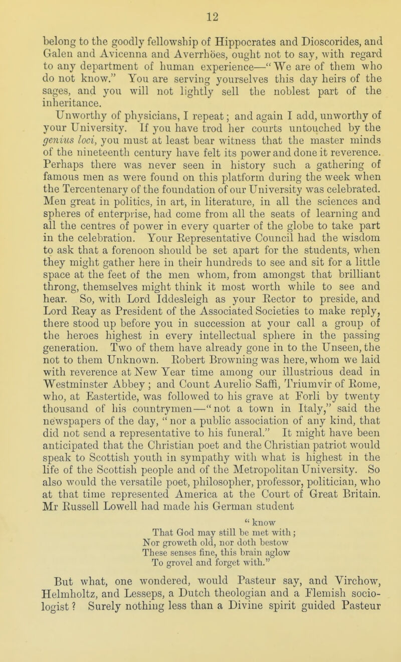 belong to the goodly fellowship of Hippocrates and Dioscorides, and Galen and Avicenna and Averrhoes, ought not to say, with regard to any department of human experience—We are of them who do not know. You are serving yourselves this day heirs of the sages, and you will not lightly sell the noblest part of the inheritance. Unworthy of physicians, I repeat; and again I add, unworthy of your University. If you have trod her courts untouched by the genms loci, you must at least bear witness that the master minds of the nineteenth century have felt its power and done it reverence. Perhaps there was never seen in history such a gathering of famous men as were found on this platform during the week when the Tercentenary of the foundation of our University was celebrated. Men great in politics, in art, in literature, in all the sciences and spheres of enterprise, had come from all the seats of learning and all the centres of power in every quarter of the globe to take part in the celebration. Your Eepresentative Council had the wisdom to ask that a forenoon should be set apart for the students, when they might gather here in their hundreds to see and sit for a little space at the feet of the men whom, from amongst that brilliant throng, themselves might think it most worth while to see and hear. So, with Lord Iddesleigh as your Rector to preside, and Lord Reay as President of the Associated Societies to make reply, there stood up before you in succession at your call a group of the heroes highest in every intellectual sphere in the passing generation. Two of them have already gone in to the Unseen, the not to them Unknown. Robert Browning was here, whom we laid with reverence at New Year time among our illustrious dead in Westminster Abbey ; and Count Aurelio Saffi, Triumvir of Rome, who, at Eastertide, was followed to his grave at Forli by twenty thousand of his countrymen—not a town in Italy, said the newspapers of the day,  nor a public association of any kind, that did not send a representative to his funeral. It might have been anticipated that the Christian poet and the Christian patriot would speak to Scottish youth in sympathy witli what is highest in the life of the Scottish people and of the Metropolitan University. So also would the versatile poet, philosoplier, professor, politician, who at that time represented America at the Court of Great Britain. Mr Russell Lowell had made his German student  know That God may still be met with; Nor groweth old, nor doth bestow These senses fine, this brain aglow To grovel and forget with. But what, one wondered, would Pasteur say, and Virchow, Helmholtz, and Lesseps, a Dutch theologian and a Flemish socio- logist ? Surely nothing less than a Divine spirit guided Pasteur