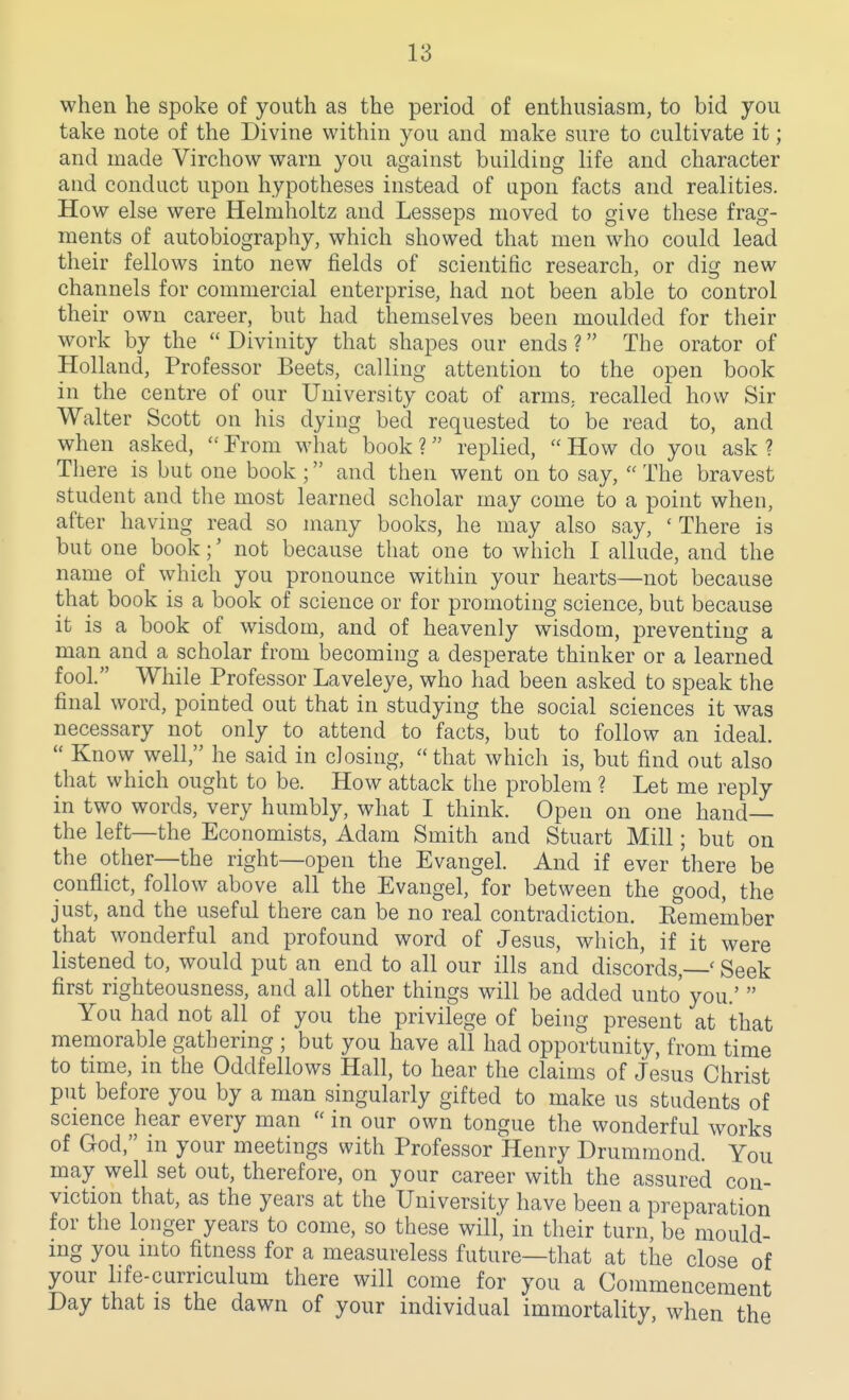 when he spoke of youth as the period of enthusiasm, to bid you take note of the Divine within you and make sure to cultivate it; and made Virchow warn you against building life and character and conduct upon hypotheses instead of upon facts and realities. How else were Helmholtz and Lesseps moved to give these frag- ments of autobiography, which showed that men who could lead their fellows into new fields of scientific research, or dig new channels for commercial enterprise, had not been able to control their own career, but had themselves been moulded for their work by the  Divinity that shapes our ends ? The orator of Holland, Professor Beets, calling attention to the open book in the centre of our University coat of arms, recalled how Sir Walter Scott on his dying bed requested to be read to, and when asked,  From what book ? replied,  How do you ask ? There is but one book ; and then went on to say,  The bravest student and the most learned scholar may come to a point when, after having read so many books, he may also say, ' There is but one book;' not because that one to which I allude, and the name of which you pronounce within your hearts—not because that book is a book of science or for promoting science, but because it is a book of wisdom, and of heavenly wisdom, preventing a man and a scholar from becoming a desperate thinker or a learned fool. While Professor Laveleye, who had been asked to speak the final word, pointed out that in studying the social sciences it was necessary not only to attend to facts, but to follow an ideal.  Know well, he said in closing, that which is, but find out also that which ought to be. How attack the problem ? Let me reply in two words, very humbly, what I think. Open on one hand— the left—the Economists, Adam Smith and Stuart Mill; but on the other—the right—open the Evangel. And if ever there be conflict, follow above all the Evangel, for between the good, the just, and the useful there can be no real contradiction. Eemember that wonderful and profound word of Jesus, which, if it were listened to, would put an end to all our ills and discords, ' Seek first righteousness, and all other things will be added unto you.'  You had not all of you the privilege of being present at that memorable gathering ; but you have all had opportunity, from time to time, in the Oddfellows Hall, to hear the claims of Jesus Christ put before you by a man singularly gifted to make us students of science hear every man in our own tongue the wonderful works of God, in your meetings with Professor Henry Drummond. You may well set out, therefore, on your career with the assured con- viction that, as the years at the University have been a preparation for the longer years to come, so these will, in their turn, be mould- ing you into fitness for a measureless future—that at the close of your life-curriculum there will come for you a Commencement Day that is the dawn of your individual immortality, when the