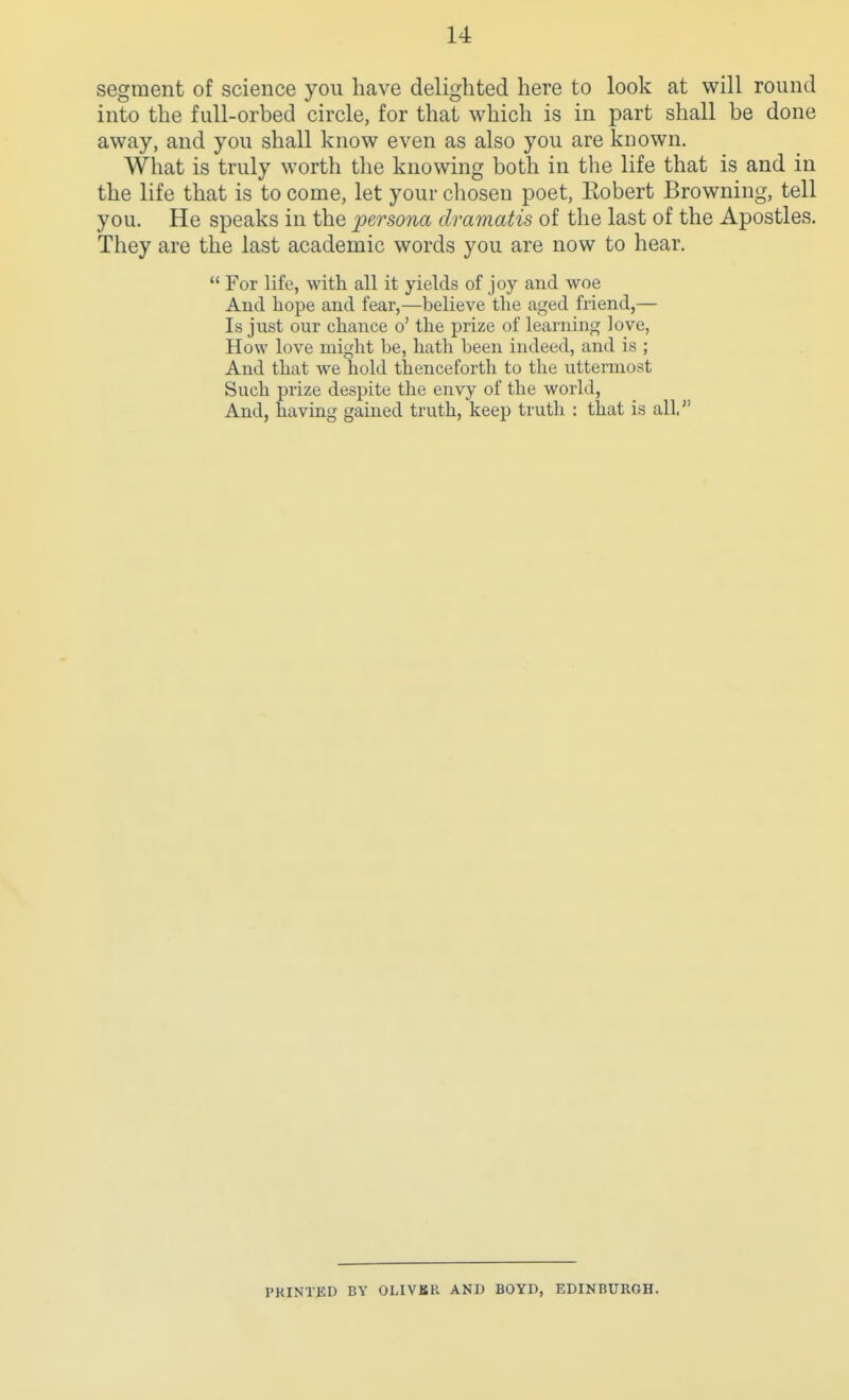 segment of science you have delighted here to look at will round into the full-orbed circle, for that which is in part shall be done away, and you shall know even as also you are known. What is truly worth the knowing both in the life that is and in the life that is to come, let your cliosen poet, Eobert Browning, tell you. He speaks in the persona dramatis of the last of the Apostles. They are the last academic words you are now to hear.  For life, with all it yields of joy and woe And hope and fear,—believe the aged friend,— Is just our chance o' the prize of learning love, How love might be, hath been indeed, and is ; And that we hold thenceforth to the uttermost Such prize despite the envy of the world, And, having gained truth, keep truth : that is all. PKINTBD BY OLIVKR AND BOYD, EDINBURGH.