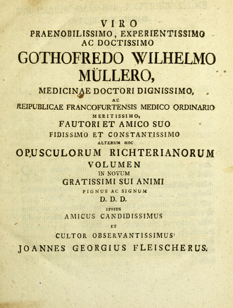 VIRO PRAENOBILISSIMO, EXPERIENTISSIMO AC DOCTISSIMO GOTHOFREDO WILHELMO MIJLLERO, MEDICINAE DOCTORI DIGNISSIMO, . A C REXPUBLICAE FRANCOFURTENSIS MEDICO ORDINARIO MERITISSIMO, FAUTORI ET AMICO SUO FIDISSIMO ET CONSTANTISSIMO ALTERUM HOC OLUSCULORUM RICH TERI ANORUM VOLUMEN IN NOVUM GRATISSIMI SUI ANIMI PIGNUS AC SIGNUM D. D. D. IPSIUS AMICUS CANDIDISSIMUS ET CULTOR OBSERVANTISSIMUS1 JOANNES GEORGIUS FLEISCHERUS.