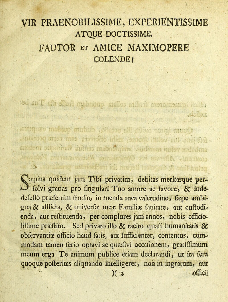 VIR PRAENOBILISSIME, EXPERIENTISSIME ATQUE DOCTISSIME, FAUTOR et AMICE MAXIMOPERE COLENDE! > • ;> • ' Saspius quidem jam Tibi privatim, debitas meritasque per- folvi gratias pro fingulari Tuo amore ac favore, &; inde- defeffo prasfertim ftudio, in tuenda mea valetudine, faspe ambi- gua & affli&a, & univerfas meas Familias fanitate, aut cuftodi- enda, aut reftituenda, per complures jam annos, nobis officio- fidime proflito. Sed privato illo & tacito quafi humanitatis 6c obfervantias officio haud fatis, aut fufficienter, contentus, com- modam tamen ferio optavi ac quadivi occafionem, gratiffimum meum erga Te animum publice etiam declarandi, ut ita fera quoque pofteritas aliquando intelligence, non io ingratum, aut )( 2 offici