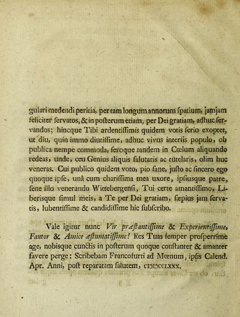 gulari medendi peritia, per tam longum annorum fpatium, jamjara feliciter lervatos, & in pofterum etiam, per Dei gratiam, adhuc fer- vandos; hincqueTibi ardentiffimis quidem votis ferio exoptet, ut diu, quin immo diutiffime, adhuc vivus interfis populo, ob publica nempe commoda, feroque tandem in Coelum aliquando redeas, unde, ceu Genius aliquis falutaris ac tutelaris, olim huc veneras. Cui publico quidem voto, pio fane, jufto ac fincero ego quoque ipfe, una cum charifiima mea uxore, ipfiusque patre, fene illo venerando Wittebergenfi, Tui certe amantiflimo, Li- berisque fimul meis, a Te per Dei gratiam, fiepius jam ferva- tis, lubentiflime & candidiflime hic fubfcribo. Vale igitur nunc Vir praftantiflime 8c ExperientiJJlme, Fautor & Amice ceftumatiffime! Kes Tuas femper profperrime age, nobisque cuneis in pofterum quoque conftanter & amanter favere perge: Scribebam Francofurti ad Moenum, ipfis Calend, Apr. Anni, poft reparatam faiutem, cidiocclxxx»